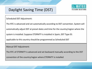 Daylight Saving Time (DST)
Scheduled DST Adjustment:
The RTC is advanced and set automatically according to DST convention. System will
automatically adjust DST at preset dates and time for the country/region where the
system is installed. Suppose ETERNITY is installed in Spain, DST Type 01
applicable to this country should be programmed as Scheduled DST
Manual DST Adjustment:
The RTC of ETERNITY is advanced and set backward manually according to the DST
convention of the country/region where ETERNITY is installed
 