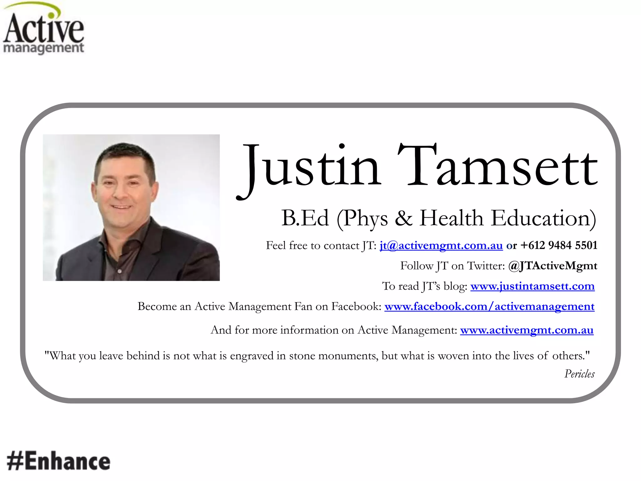Justin Tamsett
B.Ed (Phys & Health Education)
Feel free to contact JT: jt@activemgmt.com.au or +612 9484 5501
Follow JT on Twitter: @JTActiveMgmt
To read JT’s blog: www.justintamsett.com
Become an Active Management Fan on Facebook: www.facebook.com/activemanagement
And for more information on Active Management: www.activemgmt.com.au
"What you leave behind is not what is engraved in stone monuments, but what is woven into the lives of others."
Pericles
 