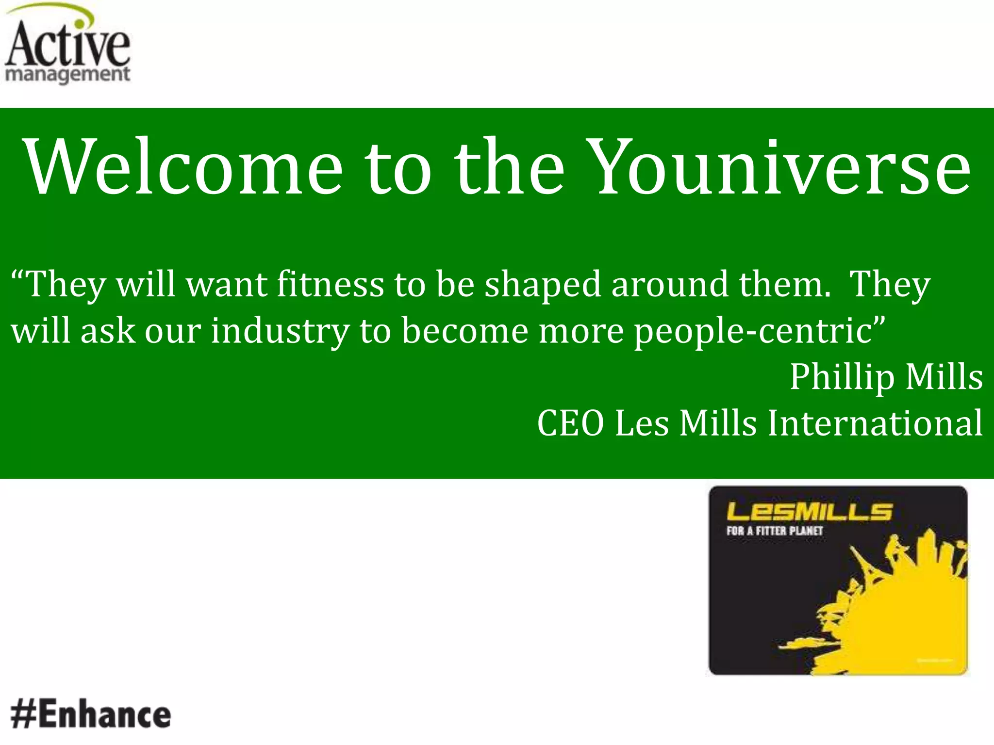 Welcome to the Youniverse
“They will want fitness to be shaped around them. They
will ask our industry to become more people-centric”
Phillip Mills
CEO Les Mills International
 