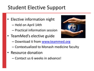 • Elective information night
– Held on April 14th
– Practical information session
• TeamMed’s elective guide
– Download it from www.teammed.org
– Contextualized to Monash medicine faculty
• Resource donation
– Contact us 6 weeks in advance!
Student Elective Support
 