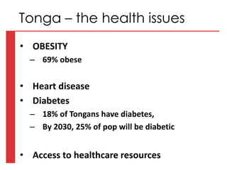 • OBESITY
– 69% obese
• Heart disease
• Diabetes
– 18% of Tongans have diabetes,
– By 2030, 25% of pop will be diabetic
• Access to healthcare resources
Tonga – the health issues
 