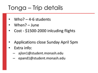 • Who? – 4-6 students
• When? – June
• Cost - $1500-2000 inlcuding flights
• Applications close Sunday April 5pm
• Extra info:
– ajlon1@student.monash.edu
– epand1@student.monash.edu
Tonga – Trip details
 