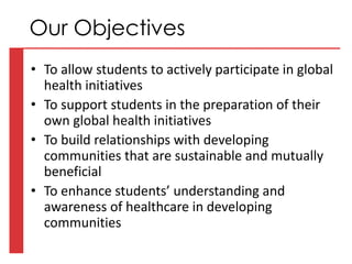• To allow students to actively participate in global
health initiatives
• To support students in the preparation of their
own global health initiatives
• To build relationships with developing
communities that are sustainable and mutually
beneficial
• To enhance students’ understanding and
awareness of healthcare in developing
communities
Our Objectives
 