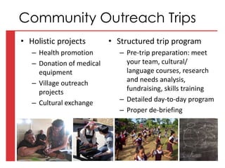 • Holistic projects
– Health promotion
– Donation of medical
equipment
– Village outreach
projects
– Cultural exchange
• Structured trip program
– Pre-trip preparation: meet
your team, cultural/
language courses, research
and needs analysis,
fundraising, skills training
– Detailed day-to-day program
– Proper de-briefing
Community Outreach Trips
 