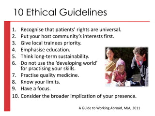 1. Recognise that patients’ rights are universal.
2. Put your host community’s interests first.
3. Give local trainees priority.
4. Emphasise education.
5. Think long-term sustainability.
6. Do not use the ‘developing world’
for practising your skills.
7. Practise quality medicine.
8. Know your limits.
9. Have a focus.
10. Consider the broader implication of your presence.
10 Ethical Guidelines
A Guide to Working Abroad, MJA, 2011
 