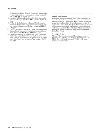 M. B. Potts et al.
R, Kappelle LJ, Rinkel GJ, et al: Treatment of brain arterio-
venous malformations: a systematic review and meta-analy-
sis. JAMA 306:2011–2019, 2011
45.	 van Rooij WJ, Sluzewski M, Beute GN: Brain AVM embo-
lization with Onyx. AJNR Am J Neuroradiol 28:172–178,
2007
46.	 Weber W, Kis B, Siekmann R, Kuehne D: Endovascular
treatment of intracranial arteriovenous malformations with
onyx: technical aspects. AJNR Am J Neuroradiol 28:371–
377, 2007
47.	 Xu F, Ni W, Liao Y, Gu Y, Xu B, Leng B, et al: Onyx embo-
lization for the treatment of brain arteriovenous malforma-
tions. Acta Neurochir (Wien) 153:869–878, 2011
48.	 Yamamoto M, Jimbo M, Hara M, Saito I, Mori K: Gamma
knife radiosurgery for arteriovenous malformations: long-
term follow-up results focusing on complications occurring
more than 5 years after irradiation. Neurosurgery 38:906–
914, 1996
Author Contributions
Conception and design: Lawton, Potts, Young. Acquisition of
data: all authors. Analysis and interpretation of data: all authors.
Drafting the article: Lawton, Potts, Kim. Critically revising the
article: Lawton, Potts, Kim. Reviewed submitted version of
manuscript: Lawton, Potts, Lau, Kim. Approved the final version
of the manuscript on behalf of all authors: Lawton. Statistical
analysis: Lawton, Potts, Lau, Abla, Kim. Administrative/techni-
cal/material support: all authors. Study supervision: Lawton,
Potts, Kim, Young.
Correspondence
Michael T. Lawton, Department of Neurological Surgery,
University of California, San Francisco, 505 Parnassus Ave.,
M780, Box 0112, San Francisco, CA 94143-0112. email:
michael.lawton@ucsf.edu.
J Neurosurg  Volume 122 • April 2015
920
 