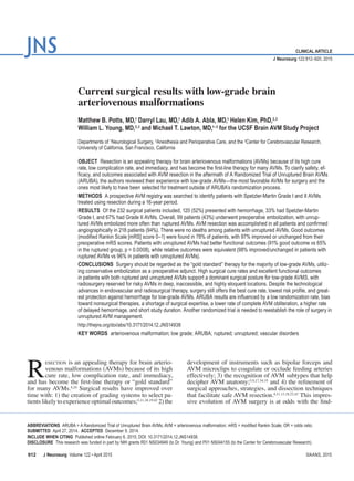 J Neurosurg  Volume 122 • April 2015
clinical article
J Neurosurg 122:912–920, 2015
R
esection is an appealing therapy for brain arterio-
venous malformations (AVMs) because of its high
cure rate, low complication rate, and immediacy,
and has become the first-line therapy or “gold standard”
for many AVMs.4,24
Surgical results have improved over
time with: 1) the creation of grading systems to select pa-
tients likely to experience optimal outcomes;5,11,18,19,42
2) the
development of instruments such as bipolar forceps and
AVM microclips to coagulate or occlude feeding arteries
effectively; 3) the recognition of AVM subtypes that help
decipher AVM anatomy;5,9,17,34,35
and 4) the refinement of
surgical approaches, strategies, and dissection techniques
that facilitate safe AVM resection.4,11,13,18,22,43
This impres-
sive evolution of AVM surgery is at odds with the find-
Abbreviations  ARUBA = A Randomized Trial of Unruptured Brain AVMs; AVM = arteriovenous malformation; mRS = modified Rankin Scale; OR = odds ratio.
submitted  April 27, 2014.  accepted  December 9, 2014.
include when citing  Published online February 6, 2015; DOI: 10.3171/2014.12.JNS14938.
Disclosure  This research was funded in part by NIH grants R01 NS034949 (to Dr. Young) and P01 NS044155 (to the Center for Cerebrovascular Research).
Current surgical results with low-grade brain
arteriovenous malformations
Matthew B. Potts, MD,1
Darryl Lau, MD,1
Adib A. Abla, MD,1
Helen Kim, PhD,2,3
William L. Young, MD,2,3
and Michael T. Lawton, MD,1–3
for the UCSF Brain AVM Study Project
Departments of 1
Neurological Surgery, 2
Anesthesia and Perioperative Care, and the 3
Center for Cerebrovascular Research,
University of California, San Francisco, California
Object  Resection is an appealing therapy for brain arteriovenous malformations (AVMs) because of its high cure
rate, low complication rate, and immediacy, and has become the first-line therapy for many AVMs. To clarify safety, ef-
ficacy, and outcomes associated with AVM resection in the aftermath of A Randomized Trial of Unruptured Brain AVMs
(ARUBA), the authors reviewed their experience with low-grade AVMs—the most favorable AVMs for surgery and the
ones most likely to have been selected for treatment outside of ARUBA’s randomization process.
Methods  A prospective AVM registry was searched to identify patients with Spetzler-Martin Grade I and II AVMs
treated using resection during a 16-year period.
Results  Of the 232 surgical patients included, 120 (52%) presented with hemorrhage, 33% had Spetzler-Martin
Grade I, and 67% had Grade II AVMs. Overall, 99 patients (43%) underwent preoperative embolization, with unrup-
tured AVMs embolized more often than ruptured AVMs. AVM resection was accomplished in all patients and confirmed
angiographically in 218 patients (94%). There were no deaths among patients with unruptured AVMs. Good outcomes
(modified Rankin Scale [mRS] score 0–1) were found in 78% of patients, with 97% improved or unchanged from their
preoperative mRS scores. Patients with unruptured AVMs had better functional outcomes (91% good outcome vs 65%
in the ruptured group, p = 0.0008), while relative outcomes were equivalent (98% improved/unchanged in patients with
ruptured AVMs vs 96% in patients with unruptured AVMs).
Conclusions  Surgery should be regarded as the “gold standard” therapy for the majority of low-grade AVMs, utiliz-
ing conservative embolization as a preoperative adjunct. High surgical cure rates and excellent functional outcomes
in patients with both ruptured and unruptured AVMs support a dominant surgical posture for low-grade AVMS, with
radiosurgery reserved for risky AVMs in deep, inaccessible, and highly eloquent locations. Despite the technological
advances in endovascular and radiosurgical therapy, surgery still offers the best cure rate, lowest risk profile, and great-
est protection against hemorrhage for low-grade AVMs. ARUBA results are influenced by a low randomization rate, bias
toward nonsurgical therapies, a shortage of surgical expertise, a lower rate of complete AVM obliteration, a higher rate
of delayed hemorrhage, and short study duration. Another randomized trial is needed to reestablish the role of surgery in
unruptured AVM management.
http://thejns.org/doi/abs/10.3171/2014.12.JNS14938
Key Words  arteriovenous malformation; low grade; ARUBA; ruptured; unruptured; vascular disorders
912 ©AANS, 2015
 