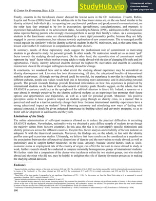 © Center for Promoting Ideas, USA www.ijhssnet.com
100
Finally, students in the foreclosure cluster showed the lowest score in the CH motivation. Crocetti, Rubini,
Luyckx and Meeus (2008) found that the adolescents in the foreclosure status are, on the one hand, similar to the
identity achieved individuals (i.e. in reporting low psychosocial problems and good parental communication); on
the other hand they emerged to be low in extraversion, agreeableness, conscientiousness, and openness to
experience than adolescents in the achievement status. According to Marcia (1996), adolescents in the foreclosure
status reported having parents who strongly encouraged them to accept their family’s values. As a consequence,
students in the foreclosure status are characterized by a more rigid personality profile, because they are fully
engaged in current commitments, but reluctant towards exploration of new commitments. The so emerged profile
would explain the similarity with the identity achieved students in the PG motivation, and, at the same time, the
lowest score in the CH motivation in comparison to the other clusters.
In summary, results of these exploratory study suggest the predominant role of commitment in motivating
students to go abroad to study for personal growth. In other words, PG motivation would act as an inner ‘pull’
factor towards the studying abroad experience. On the other hand, the reconsideration of commitment would
represent the ‘push’ factor which motives young adults to study abroad with the aim of changing life-style and job
opportunities. Finally, identity achieved students showed the highest PG motivation and students in searching
moratorium showed the strongest willingness to study abroad for change.
In conclusion, we wondered how and to what extent the studying abroad experience may be considered an
identity development task. Literature has been demonstrating, till date, the educational benefits of international
mobility experiences. Although moving abroad could be stressful, the experience it provides in cohabiting with
different cultures, people and values would help one in becoming more autonomous and in developing personal
growth. The present research findings provide first-hand information on how this experience is perceived by
international students on the basis of the achievement of identity goals. Results suggest, on the whole, that the
ERASMUS experience could act as the springboard for self-individuation in future life. Indeed, a semester or a
year abroad is strongly perceived by the identity achieved students as an experience that promotes their future
options and opportunities and trajectories, as well as a tool for personal growth. Moreover, this positive
perception seems to have a positive impact on students going through an identity crisis, in a manner that is
perceived and used as a tool to positively change their lives. Because international mobility experiences have a
strong educational impact on students’ lives (fostering autonomy and stimulating new ways of dealing with
unusual contexts), it should be given enhanced importance in drafting school and university programs, so as to
foster self-development in adolescents and the youth.
Limitations of the Study
5
The online administration of self-report measures allowed us to reduce the practical difficulties in recruiting
ERASMUS students. Nevertheless, nationality-wise we obtained a quite diffuse sample of students (even though
the majority comes from Western countries). In this case, the risk is to oversimplify specific motivations and
identity processes across the different countries. Despite this, factor analysis and reliability of factors indicate an
adequate fit with the theoretical constructs. Moreover, the findings are, on the whole, in line with the identity
profiles emerged in previous studies. Ultimately, we believe that these results can be considered as a snapshot on
the associations between the self-perceived dimensions of identity and the motivations to study abroad, as well as
preliminary data to support further researches on the issue. Anyway, because several factors, such as socio-
economic status or employment rate of the country of origin, can affect the decision to move abroad to study or
work, further research should be conducted to compare nationally homogeneous groups of international students.
We further retain that a comparison of the cluster-wise incidences within the two student groups, one who studied
abroad and the other who did not, may be helpful to enlighten the role of identity formation processes in making
the studying-abroad decision.
____________________________
Endnotes
1
Squared multiple correlation indexes of the items are between 0.42 and 0.81. The reliability of the U-MICS was further assessed for both the relational and educational domains
by means of the Cronbach’s α. The values obtained are 0.88 and 0.89 for commitment, 0.73 and 0.75 for in-depth exploration, and 0.90 and 0.84 for reconsideration of
commitment.
2
Theta Delta of the item number 9 emerged to be not significant (Significance of TD < 1.98). For this reason, we fixed the Theta Delta value to 0, as suggested by several
researchers (Joreskog, 1967; Lawley & Maxwell, 1971).
3
Squared multiple correlations of the items are between 0.30 and 0.57.
4
We also obtained identity statuses by the k-means clustering method. We examined the plausibility of several solutions with a different number of clusters. A five cluster solution
(chosen on the basis of the three theoretical principles of meaningfulness, parsimony, and explanatory power) was selected. This procedure gave almost the same results obtained
by means of the two-step by Gore (2000) procedure with a 86 % of correspondence for the five-cluster solution.
5
Foreclosure vs Searching moratorium (p < 0.001); Foreclosure vs Moratorium (p < 0.001); Foreclosure vs Achievement (p = 0.02), Foreclosure vs Diffusion (p = 0.08).
 