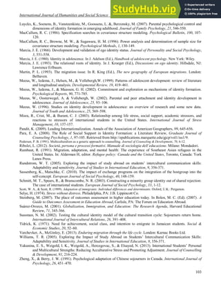 International Journal of Humanities and Social Science Vol. 4 No. 3; February 2014
103
Luyckx, K., Soenens, B., Vansteenkiste, M., Goossens, L. &, Berzonsky, M. (2007). Parental psychological control and
dimensions of identity formation in emerging adulthood. Journal of Family Psychology, 21, 546-550.
MacCallum, R. C. (1986). Specification searches in covariance structure modeling. Psychological Bulletin, 100, 107-
120.
MacCallum, R. C., Browne, M. W., & Sugawara, H. M. (1996). Power analysis and determination of sample size for
covariance structure modeling. Psychological Methods, 1, 130-149.
Marcia, J. E. (1966). Development and validation of ego identity status. Journal of Personality and Social Psychology,
3, 551-558.
Marcia, J. E. (1980). Identity in adolescence. In J. Adelson (Ed.), Handbook of adolescent psychology. New York: Wiley.
Marcia, J. E. (1993). The relational roots of identity. In J. Kroeger (Ed.), Discussions on ego identity. Hillsdale, NJ:
Lawrence Erlbaum.
Martin, P. L. (1993). The migration issue. In R. King (Ed.), The new geography of European migrations. London:
Belhaven.
Meeus, W., Iedema, J., Helsen, M., & Vollebergh,W. (1999). Patterns of adolescent development: review of literature
and longitudinal analysis. Developmental Review, 19, 419–461.
Meeus, W., Iedema, J., & Maassen, G. H. (2002). Commitment and exploration as mechanisms of identity formation.
Psychological Reports, 90, 771­785.
Meeus, W., Oosterwegel, A. & Vollebergh, W. (2002). Parental and peer attachment and identity development in
adolescence. Journal of Adolescence, 25, 93–106.
Meeus, W. (1996). Studies on identity development in adolescence: an overview of research and some new data.
Journal of Youth and Adolescence, 25, 569–598.
Misra, R., Crist, M., & Burant, C. J. (2003). Relationship among life stress, social support, academic stressors, and
reactions to stressors of international students in the United States. International Journal of Stress
Management, 10, 137-157.
Pandit, K. (2009). Leading Internationalization. Annals of the Association of American Geographers, 99, 645-656.
Para, E. A. (2008). The Role of Social Support in Identity Formation: a Literature Review, Graduate Journal of
Counseling Psychology, 1, 97-105. Retrieved from http://epublications.marquette.edu/gjcp/vol1/iss1/9.
Pedersen, P. B. (1991). Multiculturalism as a generic approach to counselling. Journal of Counseling & Development, 70, 6-12.
Ribolzi, L. (2012). Società, persona e processi formativi. Manuale di sociologia dell’educazione. Milano: Mondadori.
Rumbaut, R. (1991). Migration, adaptation, and mental health: The experience of Southeast Asian refugees in the
United States. In: Alderman H, editor. Refugee policy: Canada and the United States, Toronto, Canada: York
Lanes Press.
Rundstrom, W. T. (2005). Exploring the impact of study abroad on students’ intercultural communication skills:
Adaptability and sensitivity. Journal of Studies in International Education, 9, 356-371.
Sassenberg, K., Matschke, C. (2010). The impact of exchange programs on the integration of the hostgroup into the
self-concept. European Journal of Social Psychology, 40, 148-159.
Schmitt, M. T., Spears, R., & Branscombe, N. R. (2003). Constructing a minority group identity out of shared rejection:
The case of international students. European Journal of Social Psychology, 33, 1-12.
Scott, W. A., & Scott, R. (1989). Adaptation of immigrants: Individual differences and determinants. Oxford, U.K.: Pergamon.
Selye, H. (1974). Stress without distress. Philadelphia, PA: J.B. Lippincott Co.
Steinberg, M. (2007). The place of outcomes assessment in higher education today. In Bolen, M. C. (Ed). (2007). A
Guide to Outcomes Assessment in Education Abroad, Carlisle, PA: The Forum on Education Abroad.
Suárez-Orozco, M. (2001). Globalization, Immigration, and Education: The Research Agenda, Harvard Educational
Review, 71, 345-366.
Sussman, N. M. (2002). Testing the cultural identity model of the cultural transition cycle: Sojourners return home.
International Journal of Intercultural Relations, 26, 391–408.
Tidrick, K. (1971). Need for achievement, social class, and intention to emigrate in Jamaican students. Social &
Economic Studies, 20, 52–60.
Varchevker, A., McGinley, E. (2013). Enduring migration through the life cycle. London: Karnac Books Ltd.
Williams, T. R. (2005). Exploring the Impact of Study Abroad on Students’ Intercultural Communication Skills:
Adaptability and Sensitivity. Journal of Studies in International Education, 9, 356-371.
Yakunina, E. S., Weigold, I. K., Weigold, A., Hercegovac, S., & Elsayed, N. (2013). International Students’ Personal
and Multicultural Strengths: Reducing Acculturative Stress and Promoting Adjustment. Journal of Counselling
& Development, 91, 216-224.
Zheng, X., & Berry, J. W. (1991). Psychological adaptation of Chinese sojourners in Canada. International Journal of
Psychology, 26, 451–470.
 