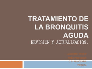 TRATAMIENTO DE
LA BRONQUITIS
AGUDA
REVISIÓN Y ACTUALIZACIÓN.
ALBERTO PÉREZ
ANE APESTEGUI
C.S. ALMOZARA
29/04/14
 