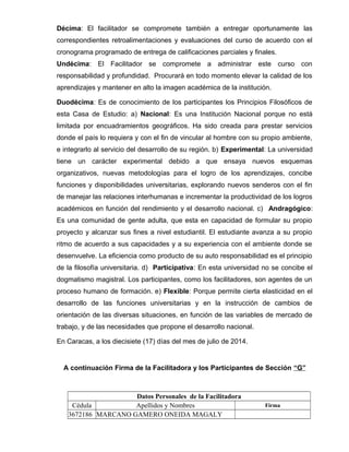 Décima: El facilitador se compromete también a entregar oportunamente las 
correspondientes retroalimentaciones y evaluaciones del curso de acuerdo con el 
cronograma programado de entrega de calificaciones parciales y finales. 
Undécima: El Facilitador se compromete a administrar este curso con 
responsabilidad y profundidad. Procurará en todo momento elevar la calidad de los 
aprendizajes y mantener en alto la imagen académica de la institución. 
Duodécima: Es de conocimiento de los participantes los Principios Filosóficos de 
esta Casa de Estudio: a) Nacional: Es una Institución Nacional porque no está 
limitada por encuadramientos geográficos. Ha sido creada para prestar servicios 
donde el país lo requiera y con el fin de vincular al hombre con su propio ambiente, 
e integrarlo al servicio del desarrollo de su región. b) Experimental: La universidad 
tiene un carácter experimental debido a que ensaya nuevos esquemas 
organizativos, nuevas metodologías para el logro de los aprendizajes, concibe 
funciones y disponibilidades universitarias, explorando nuevos senderos con el fin 
de manejar las relaciones interhumanas e incrementar la productividad de los logros 
académicos en función del rendimiento y el desarrollo nacional. c) Andragógico: 
Es una comunidad de gente adulta, que esta en capacidad de formular su propio 
proyecto y alcanzar sus fines a nivel estudiantil. El estudiante avanza a su propio 
ritmo de acuerdo a sus capacidades y a su experiencia con el ambiente donde se 
desenvuelve. La eficiencia como producto de su auto responsabilidad es el principio 
de la filosofía universitaria. d) Participativa: En esta universidad no se concibe el 
dogmatismo magistral. Los participantes, como los facilitadores, son agentes de un 
proceso humano de formación. e) Flexible: Porque permite cierta elasticidad en el 
desarrollo de las funciones universitarias y en la instrucción de cambios de 
orientación de las diversas situaciones, en función de las variables de mercado de 
trabajo, y de las necesidades que propone el desarrollo nacional. 
En Caracas, a los diecisiete (17) días del mes de julio de 2014. 
A continuación Firma de la Facilitadora y los Participantes de Sección “G” 
Datos Personales de la Facilitadora 
Cédula Apellidos y Nombres Firma 
3672186 MARCANO GAMERO ONEIDA MAGALY 
 