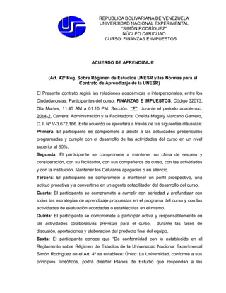 REPUBLICA BOLIVARIANA DE VENEZUELA 
UNIVERSIDAD NACIONAL EXPERIMENTAL 
“SIMÓN RODRÍGUEZ” 
NÚCLEO CARICUAO 
CURSO: FINANZAS E IMPUESTOS 
ACUERDO DE APRENDIZAJE 
(Art. 42º Reg. Sobre Régimen de Estudios UNESR y las Normas para el 
Contrato de Aprendizaje de la UNESR) 
El Presente contrato regirá las relaciones académicas e interpersonales, entre los 
Ciudadanos/as: Participantes del curso: FINANZAS E IMPUESTOS, Código 32073, 
Día Martes, 11:45 AM a 01:10 PM, Sección: “F”, durante el periodo académico: 
2014-2, Carrera: Administración y la Facilitadora: Oneida Magaly Marcano Gamero, 
C. I. Nº V-3.672.186. Este acuerdo se ejecutará a través de las siguientes cláusulas: 
Primera: El participante se compromete a asistir a las actividades presenciales 
programadas y cumplir con el desarrollo de las actividades del curso en un nivel 
superior al 80%. 
Segunda: El participante se compromete a mantener un clima de respeto y 
consideración, con su facilitador, con sus compañeros de curso, con las actividades 
y con la institución. Mantener los Celulares apagados o en silencio. 
Tercera: El participante se compromete a mantener un perfil prospectivo, una 
actitud proactiva y a convertirse en un agente cofacilitador del desarrollo del curso. 
Cuarta: El participante se compromete a cumplir con seriedad y profundizar con 
todos las estrategias de aprendizaje propuestas en el programa del curso y con las 
actividades de evaluación acordadas o establecidas en el mismo. 
Quinta: El participante se compromete a participar activa y responsablemente en 
las actividades colaborativas previstas para el curso, durante las fases de 
discusión, aportaciones y elaboración del producto final del equipo. 
Sexta: El participante conoce que “De conformidad con lo establecido en el 
Reglamento sobre Régimen de Estudios de la Universidad Nacional Experimental 
Simón Rodríguez en el Art. 4º se establece: Único: La Universidad, conforme a sus 
principios filosóficos, podrá diseñar Planes de Estudio que respondan a las 
 