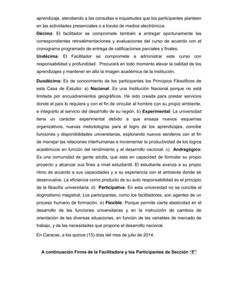 aprendizaje, atendiendo a las consultas e inquietudes que los participantes planteen 
en las actividades presenciales o a través de medios electrónicos. 
Décima: El facilitador se compromete también a entregar oportunamente las 
correspondientes retroalimentaciones y evaluaciones del curso de acuerdo con el 
cronograma programado de entrega de calificaciones parciales y finales. 
Undécima: El Facilitador se compromete a administrar este curso con 
responsabilidad y profundidad. Procurará en todo momento elevar la calidad de los 
aprendizajes y mantener en alto la imagen académica de la institución. 
Duodécima: Es de conocimiento de los participantes los Principios Filosóficos de 
esta Casa de Estudio: a) Nacional: Es una Institución Nacional porque no está 
limitada por encuadramientos geográficos. Ha sido creada para prestar servicios 
donde el país lo requiera y con el fin de vincular al hombre con su propio ambiente, 
e integrarlo al servicio del desarrollo de su región. b) Experimental: La universidad 
tiene un carácter experimental debido a que ensaya nuevos esquemas 
organizativos, nuevas metodologías para el logro de los aprendizajes, concibe 
funciones y disponibilidades universitarias, explorando nuevos senderos con el fin 
de manejar las relaciones interhumanas e incrementar la productividad de los logros 
académicos en función del rendimiento y el desarrollo nacional. c) Andragógico: 
Es una comunidad de gente adulta, que esta en capacidad de formular su propio 
proyecto y alcanzar sus fines a nivel estudiantil. El estudiante avanza a su propio 
ritmo de acuerdo a sus capacidades y a su experiencia con el ambiente donde se 
desenvuelve. La eficiencia como producto de su auto responsabilidad es el principio 
de la filosofía universitaria. d) Participativa: En esta universidad no se concibe el 
dogmatismo magistral. Los participantes, como los facilitadores, son agentes de un 
proceso humano de formación. e) Flexible: Porque permite cierta elasticidad en el 
desarrollo de las funciones universitarias y en la instrucción de cambios de 
orientación de las diversas situaciones, en función de las variables de mercado de 
trabajo, y de las necesidades que propone el desarrollo nacional. 
En Caracas, a los quince (15) días del mes de julio de 2014. 
A continuación Firma de la Facilitadora y los Participantes de Sección “F” 
 