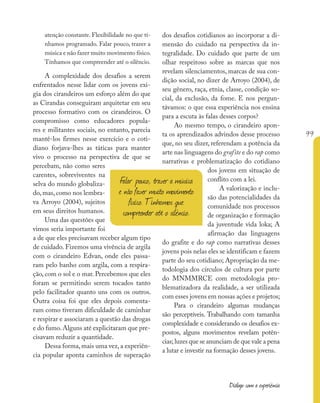 99
Diálogo com a experiência
atenção constante. Flexibilidade no que tí-
nhamos programado. Falar pouco, trazer a
música e não fazer muito movimento físico.
Tínhamos que compreender até o silêncio.
A complexidade dos desafios a serem
enfrentados nesse lidar com os jovens exi-
gia dos cirandeiros um esforço além do que
as Cirandas conseguiram arquitetar em seu
processo formativo com os cirandeiros. O
compromisso como educadores popula-
res e militantes sociais, no entanto, parecia
mantê-los firmes nesse exercício e o coti-
diano forjava-lhes as táticas para manter
vivo o processo na perspectiva de que se
percebam, não como seres
carentes, sobreviventes na
selva do mundo globaliza-
do, mas, como nos lembra-
va Arroyo (2004), sujeitos
em seus direitos humanos.
Uma das questões que
vimos seria importante foi
a de que eles precisavam receber algum tipo
de cuidado. Fizemos uma vivência de argila
com o cirandeiro Edvan, onde eles passa-
ram pelo banho com argila, com a respira-
ção, com o sol e o mar. Percebemos que eles
foram se permitindo serem tocados tanto
pelo facilitador quanto uns com os outros.
Outra coisa foi que eles depois comenta-
ram como tiveram dificuldade de caminhar
e respirar e associaram a questão das drogas
e do fumo.Alguns até explicitaram que pre-
cisavam reduzir a quantidade.
Dessa forma,mais uma vez,a experiên-
cia popular aponta caminhos de superação
dos desafios cotidianos ao incorporar a di-
mensão do cuidado na perspectiva da in-
tegralidade. Do cuidado que parte de um
olhar respeitoso sobre as marcas que nos
revelam silenciamentos, marcas de sua con-
dição social, no dizer de Arroyo (2004), de
seu gênero, raça, etnia, classe, condição so-
cial, da exclusão, da fome. E nos pergun-
távamos: o que essa experiência nos ensina
para a escuta às falas desses corpos?
Ao mesmo tempo, o cirandeiro apon-
ta os aprendizados advindos desse processo
que, no seu dizer, referendam a potência da
arte nas linguagens do grafite e do rap como
narrativas e problematização do cotidiano
dos jovens em situação de
conflito com a lei.
A valorização e inclu-
são das potencialidades da
comunidade nos processos
de organização e formação
da juventude vida loka; A
afirmação das linguagens
do grafite e do rap como narrativas desses
jovens pois nelas eles se identificam e fazem
parte do seu cotidiano; Apropriação da me-
todologia dos círculos de cultura por parte
do MNMMRCE com metodologia pro-
blematizadora da realidade, a ser utilizada
com esses jovens em nossas ações e projetos;
Para o cirandeiro algumas mudanças
são perceptíveis. Trabalhando com tamanha
complexidade e considerando os desafios ex-
postos, alguns movimentos revelam potên-
cias;luzes que se anunciam de que vale a pena
a lutar e investir na formação desses jovens.
Falar pouco, trazer a música
e não fazer muito movimento
físico. Tínhamos que
compreender até o silêncio.
 