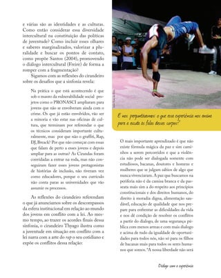 e várias são as identidades e as culturas.
Como então considerar essa diversidade
intercultural na constituição das políticas
de juventude? Como incluir esses olhares
e saberes marginalizados, valorizar a plu-
ralidade e buscar os pontos de contato,
como propõe Santos (2004), promovendo
o diálogo intercultural (Freire) de forma a
romper com a fragmentação?
Sigamos com as reflexões do cirandeiro
sobre os desafios que a sinfonia revela:
Na prática o que está acontecendo é que
sob o manto da vulnerabilidade social pro-
jetos como o PRONASCI ampliaram para
jovens que não se envolveram ainda com o
crime. Os que já estão envolvidos, vão ser
a minoria e vão estar nas oficinas de cul-
tura, que terminam por referendar o que
os técnicos consideram importante cultu-
ralmente, mas por que não o graffiti, Rap,
DJ,Breack? Por que não começar com essas
que falam de perto a esses jovens e depois
ampliar para as outras? As Cirandas foram
convidadas a entrar na roda, mas não con-
seguiram fazer esses jovens protagonistas
de histórias de inclusão, não tiveram vez
como educadores, porque o seu currículo
não conta paras as universidades que vão
assumir os processos.
As reflexões do cirandeiro referendam
o que já anunciamos sobre os descompassos
da esfera institucional em relação ao mundo
dos jovens em conflito com a lei. Ao mes-
mo tempo, ao trazer os acordes finais dessa
sinfonia, o cirandeiro Thyago ilustra como
a juventude em situação em conflito com a
lei narra com a arte do rap o seu cotidiano e
expõe os conflitos dessa relação:
O mais importante aprendizado é que não
existe fórmula mágica da paz e sim cami-
nhos a serem percorridos e que a violên-
cia não pode ser dialogada somente com
estudiosos, bacanas, doutores e homens e
mulheres que se julgam sábios de algo que
nunca vivenciaram.A paz que buscamos na
periferia não é da camisa branca e da pas-
seata mais sim a do respeito aos princípios
constitucionais e dos direitos humanos, do
direito à moradia digna, alimentação sau-
dável, educação de qualidade que nos pre-
pare para enfrentar as dificuldades da vida
e nos dê condição de resolver os conflitos
a partir do dialogo, de uma segurança pú-
blica com menos armas e com mais dialogo
e acima de tudo da igualdade de oportuni-
dades para todos nós, não só para os filhos
de bacanas mais para todos os seres huma-
nos que somos.“A nossa liberdade não será
E nos perguntávamos: o que essa experiência nos ensina
para a escuta às falas desses corpos?
foto:
Fora
do
Eixo
Diálogo com a experiência
 