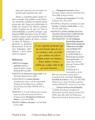 102
Ministério da Saúde II Caderno de Educação Popular em Saúde
dada pelos opressores ela está sendo con-
quistado pelos oprimidos dia-a-dia.”
Assim, o cirandeiro parece querer ex-
por e conceder visão pública a uma dimen-
são silenciada, ocultada, da história desses
jovens que não chega aos profissionais de
saúde, aos técnicos das diversas políticas
sociais. Lembrar-nos de que, em meio às
vulnerabilidades, é possível enxergar o que
Fuganti (2008) denomina “zonas de indeter-
minação”, espaços onde é possível despertar
paixões alegres capazes de ativar o conatus,
no dizer de Spinoza, e
promover as potências
desses jovens. A arte em
suas linguagens signi-
ficativas a esses jovens
seria esse espaço?
Referências
ARROYO,M.Imagens
quebradas:trajetórias e
tempos de alunos e mestres.
Petrópolis,RJ:Vozes,2004.
BAKHTIN, M. Estética da criação verbal. 4. ed.
São Paulo: Martins Fontes, 2003.
CANCLINI, N. G. Culturas híbridas –
estratégias para entrar e sair da modernidade.
Tradução de Ana Regina Lessa e Heloísa
Pezza Cintrão. São Paulo: EDUSP, 1997. p.
283-350.
DANTAS,V. L. A. et al. Violência como situação
limite nas rodas de Cirandas da Vida em
Fortaleza, Ceará. Divulgação em Saúde para
Debate, v. 39, p. 68-81, 2007.
FREIRE, P. Política e educação. 7. ed. São Paulo:
Cortez, 2003.
______. Pedagogia da autonomia: saberes
necessários à prática educativa. São Paulo: Paz e
Terra, 2000. (Coleção Leitura).
______. Extensão em comunicação? 10. ed. Rio
de Janeiro: Paz e Terra, 1977.
FUGANTI, L. Biopolítica e produção de saúde.
Interface – Comunic., Saúde, Educ., v. 13, p.
667-679, 2009. Supl. 1.
INSTITUTO LATINO AMERICANO DAS
NAÇÕES UNIDAS PARA A PREVENÇÃO
DO DELITO ETRATAMENTO DO
DELINQUENTE - ILANUD.Relatório
FinaldoProjetoDentrode
DefessaTécnico-Juríducade
AdolescentesemConflito
comaLeiIlanud.2003.
LINHARES, Â. M.
B.; FERNANDEZ, G.
Recortes para um retrato
do ser aprisionado – um
estudo sobre educação
prisional. Fortaleza, 2007.
370 p. Mimeo.
SANTOS, B. S. A
universidade no século
XXI: para uma reforma democrática e
emancipatória da universidade. Educação,
Sociedade & Culturas, n. 23, p. 137-202, 2005.
Disponível em: <http://www.fpce.up.pt/ciie/
revistaesc/ESC23/23>. Acesso em: 2 out. 2013.
______. O futuro do Fórum Social Mundial:
o trabalho da tradução. Compilação do
Observatório Social de América Latina. [S.l.]:
OSAL, Sept./Dic. 2004. (En Publicación:
Observatorio Social de América Latina, n. 15).
O mais importante aprendizado é que
não existe fórmula mágica da paz e
sim caminhos a serem percorridos
e que a violência não pode ser
dialogada somente com estudiosos,
bacanas, doutores e homens e
mulheres que sejulgam sábios de algo
que nunca vivenciaram.
 