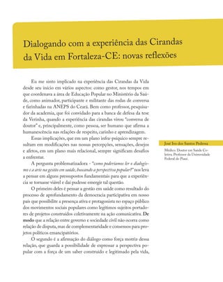 Dialogando com a experiência das Cirandas
da Vida em Fortaleza-CE: novas reflexões
Eu me sinto implicado na experiência das Cirandas da Vida
desde seu início em vários aspectos: como gestor, nos tempos em
que coordenava a área de Educação Popular no Ministério da Saú-
de, como animador, participante e militante das rodas de conversa
e farinhadas na ANEPS do Ceará. Bem como professor, pesquisa-
dor da academia, que foi convidado para a banca de defesa da tese
da Verinha, quando a experiência das cirandas virou “conversa de
doutor” e, principalmente, como pessoa, ser humano que afirma a
humanescência nas relações de respeito, carinho e aprendizagem.
Essas implicações, que em um plano infra-psíquico sempre re-
sultam em modificações nas nossas percepções, sensações, desejos
e afetos, em um plano mais relacional, sempre significam desafios
a enfrentar.
A pergunta problematizadora - “como poderíamos ler o dialogis-
mo e a arte na gestão em saúde, buscando a perspectiva popular?” nos leva
a pensar em alguns pressupostos fundamentais para que a experiên-
cia se tornasse viável e daí pudesse emergir tal questão.
O primeiro deles é pensar a gestão em saúde como resultado do
processo de aprofundamento da democracia participativa em nosso
país que possibilite a presença ativa e protagonista no espaço público
dos movimentos sociais populares como legítimos sujeitos portado-
res de projetos construídos coletivamente na ação comunicativa. De
modo que a relação entre governo e sociedade civil não ocorra como
relação de disputa,mas de complementaridade e consensos para pro-
jetos políticos emancipatórios.
O segundo é a afirmação do diálogo como força motriz dessa
relação, que guarda a possibilidade de expressar a perspectiva po-
pular com a força de um saber construído e legitimado pela vida,
José Ivo dos Santos Pedrosa
Médico. Doutor em Saúde Co-
letiva. Professor da Universidade
Federal do Piauí.
 