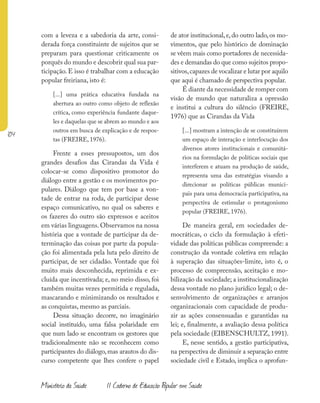 104
Ministério da Saúde II Caderno de Educação Popular em Saúde
com a leveza e a sabedoria da arte, consi-
derada força constituinte de sujeitos que se
preparam para questionar criticamente os
porquês do mundo e descobrir qual sua par-
ticipação. E isso é trabalhar com a educação
popular freiriana, isto é:
[...] uma prática educativa fundada na
abertura ao outro como objeto de reflexão
crítica, como experiência fundante daque-
les e daquelas que se abrem ao mundo e aos
outros em busca de explicação e de respos-
tas (FREIRE, 1976).
Frente a esses pressupostos, um dos
grandes desafios das Cirandas da Vida é
colocar-se como dispositivo promotor do
diálogo entre a gestão e os movimentos po-
pulares. Diálogo que tem por base a von-
tade de entrar na roda, de participar desse
espaço comunicativo, no qual os saberes e
os fazeres do outro são expressos e aceitos
em várias linguagens. Observamos na nossa
história que a vontade de participar da de-
terminação das coisas por parte da popula-
ção foi alimentada pela luta pelo direito de
participar, de ser cidadão. Vontade que foi
muito mais desconhecida, reprimida e ex-
cluída que incentivada; e, no meio disso, foi
também muitas vezes permitida e regulada,
mascarando e minimizando os resultados e
as conquistas, mesmo as parciais.
Dessa situação decorre, no imaginário
social instituído, uma falsa polaridade em
que num lado se encontram os gestores que
tradicionalmente não se reconhecem como
participantes do diálogo,mas arautos do dis-
curso competente que lhes confere o papel
de ator institucional,e,do outro lado,os mo-
vimentos, que pelo histórico de dominação
se vêem mais como portadores de necessida-
des e demandas do que como sujeitos propo-
sitivos,capazes de vocalizar e lutar por aquilo
que aqui é chamado de perspectiva popular.
É diante da necessidade de romper com
visão de mundo que naturaliza a opressão
e institui a cultura do silêncio (FREIRE,
1976) que as Cirandas da Vida
[...] mostram a intenção de se constituírem
um espaço de interação e interlocução dos
diversos atores institucionais e comunitá-
rios na formulação de políticas sociais que
interferem e atuam na produção de saúde,
representa uma das estratégias visando a
direcionar as políticas públicas munici-
pais para uma democracia participativa, na
perspectiva de estimular o protagonismo
popular (FREIRE, 1976).
De maneira geral, em sociedades de-
mocráticas, o ciclo da formulação à efeti-
vidade das políticas públicas compreende: a
construção da vontade coletiva em relação
à superação das situações-limite, isto é, o
processo de compreensão, aceitação e mo-
bilização da sociedade; a institucionalização
dessa vontade no plano jurídico legal; o de-
senvolvimento de organizações e arranjos
organizacionais com capacidade de produ-
zir as ações consensuadas e garantidas na
lei; e, finalmente, a avaliação dessa política
pela sociedade (EIBENSCHULTZ, 1991).
E, nesse sentido, a gestão participativa,
na perspectiva de diminuir a separação entre
sociedade civil e Estado, implica o aprofun-
 
