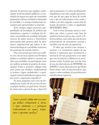 Diálogo com a experiência
damento de processos que ampliam a parti-
cipação social nas políticas públicas e a cons-
tituição de espaços nos quais são construídas
proposições coletivas,incluindo as demandas
da sociedade e os arranjos institucionais ne-
cessários para operacionalizar as respostas.
Esses arranjos exigem processos com-
partilhados de formulação de políticas que
minimizem a captura e a tradução dos de-
sejos e necessidades da sociedade civil pelos
recursos de poder técnicos e burocráticos
apresentados pelo governo, além de dina-
mismo organizacional que reduza as dis-
tâncias hierárquicas e possibilite momentos
de construção da vontade coletiva.
Ora, como jovens que vivem em confli-
to com a lei em uma capital como Fortaleza
podem se constituir sujeitos e construir um
saber que possibilite sua participação como
ator político portador de projetos de eman-
cipação? Como é possível o diálogo entre
esses jovens que desafiam cotidianamente
as normas e regras estabelecidas e a parti-
cipação institucionalizada em espaços, tem-
pos, atores e argumentos específicos?
Às vezes, perguntas como essas são for-
muladas por muitos de nós, em face de nos-
sa própria história, na qual temos vivencia-
do muito mais o pensar do que o fazer. Ou
seja, ao pensarmos no outro, imediatamente
enquadramos esse outro naquilo que pensa-
mos que ele seja capaz de fazer, de acordo
com o que nós selecionamos como sendo o
melhor a ser feito, segundo a nossa visão de
mundo decorrentes e todos os significados
(BOURDIEU, 2005).
Com a nossa formação técnica e cien-
tífica, que coloca o pensar como base da
existência humana (penso, logo existo!), é di-
fícil reconhecer outro saber que não decorra
exclusivamente do pensamento racional e
científico, mas da ação, da experiência.
O saber que autoriza esses meninos e
meninas a se constituírem sujeitos de sua
história e autônomos para reconstruí-la e
recontá-la sob suas perspectivas é um saber
que vem da vivência e militância nos movi-
mentos sociais. A práxis que vem das lutas
de rua, da sobrevivência, do MNMNR e da
ANEPS é a fonte desse processo que Paulo
Freire chama “saber de experiência feito”, que
supera o saber resultante de procedimentos
metodicamente rigorosos.
Como é possível o diálogo entre essesjovens
que desafiam cotidianamente as normas
e regras estabelecidas e a participação
institucionalizada em espaços, tempos,
atores e argumentos específicos?
foto: Fora do Eixo
 