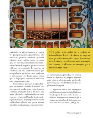 preâmbulo em vários encontros e eventos
dos quais participamos. Ao contrário, a arte
como força que torna consciente a potência
existente nesses sujeitos gerou perguntas
que, por sua vez, demandaram movimen-
tos em busca de respostas que se tornaram
evidentes na necessidade de parcerias, na
construção de uma intersetorialidade que
tem por base o território e como amálgama
as necessidades e os desejos desses jovens
que as linguagens comumente utilizadas
não conseguem expressar.
Nesse intenso processo de aprendiza-
gem, encontra-se a ousadia de instituir ou-
tro espaço de produção de conhecimentos
e saberes, articulado com a produção das
ações, afirmando a indissociabilidade entre
o pensar e o fazer, as Cirandas de Aprendi-
zagem e Pesquisa.Espaço possibilitado pela
multirreferencialidade com que os autores
trabalham saúde,educação e arte,envolven-
do a compreensão, apreendida por meio da
escuta às significações próprias expressas
pelos sujeitos; a interpretação, que inclui a
comunicação; e a multirreferencialidade ex-
plicativa voltada para
(...) objetos que ainda se quer interrogar no
sentido de aumentar sua inteligibilidade, qua-
lificada a partir de vários pontos de vista [...]
diferentes linguagens das disciplinas que se
trata de operacionalizar, de distinguir e com-
binar entre elas (ARDOINO, 1998, p. 30).
(...) é preciso tomar cuidado com a tendência de
instrumentalização da arte e da educação no campo da
saúde, que realiza uma verdadeira captura da essência da
arte e da educação e as utiliza como meros instrumentos
para aumentar a efetividade da mensagem que o
transmissor deseja passar.
Diálogo com a experiência
foto:
Aicó
Culturas
 