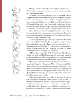 Ministério da Saúde II Caderno de Educação Popular em Saúde
de Educação Popular em Saúde que se dedicou a formulação da
PNEP-SUS e atualmente está comprometido com as estratégias
para sua implementação.
Falar sobre democracia e participação social pressupõe o ato de
compartilhamento do poder, troca e construção compartilhada de sa-
beres, estabelecimento de relações solidárias entre gestores, trabalha-
dores e usuários do SUS tendo como objetivo sua efetivação.Fazer do
SUS uma realidade vivida e não só assegurada em lei, requer o prota-
gonismo de sujeitos dotados da capacidade de compreender o mundo
e a si mesmos e de atuarem sobre ele, com autonomia e consciência.
Paulo Freire, em atos de compartilhamento, afirma que a
“conscientização é um compromisso histórico”, implicando o enga-
jamento de homens que “assumam o papel de sujeitos que fazem e
refazem o mundo” (FREIRE, 1980).
É com essa perspectiva que a Educação Popular em Saúde vem
sendo construída.De 2003 até os dias atuais,ganhou espaços dos mais
diversos,instalando-se no dia a dia dos serviços,nos processos de for-
mação,na gestão cotidiana do SUS,fortalecendo-se em muitos movi-
mentos sociais populares,nas ruas e nas praças,no campo e na cidade,
constituindo-se como uma práxis em construção.
2013,ano da institucionalização da Política Nacional de Educação
Popular em Saúde no SUS, fato que, além de representar mais uma
conquista, espelha o desafio de ampliação do seu exercício junto aos
gestores e trabalhadores da saúde e a sociedade como um todo.
O exercício da PNEP-SUS não está descolado do cotidiano da
organização da gestão e da atenção. Muito pelo contrário, é ideia-
-força potente para a promoção de atos que contribuam para a ga-
rantia da integralidade, ampliando e diversificando as práticas em
saúde por incorporar os modos populares e tradicionais do cuidado,
além de fortalecer a atenção básica como ordenadora das redes re-
gionalizadas de atenção à saúde.
É ferramenta estratégica por apoiar os processos de redução
das desigualdades regionais e das iniqüidades sociais, além de for-
talecer as construções em prol das diversidades culturais e das pos-
sibilidades de estar e ser no mundo. Potencializa a ampliação da
participação social e da gestão compartilhada, extremamente ne-
cessária nas relações entre os gestores e destes com os trabalhadores
10
 
