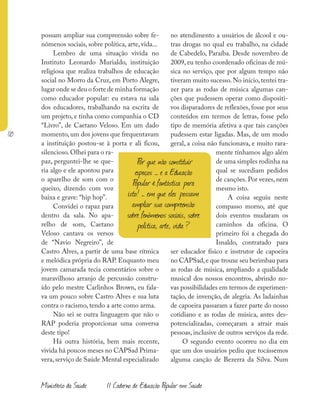 110
Ministério da Saúde II Caderno de Educação Popular em Saúde
possam ampliar sua compreensão sobre fe-
nômenos sociais, sobre política, arte, vida...
Lembro de uma situação vivida no
Instituto Leonardo Murialdo, instituição
religiosa que realiza trabalhos de educação
social no Morro da Cruz, em Porto Alegre,
lugar onde se deu o forte de minha formação
como educador popular: eu estava na sala
dos educadores, trabalhando na escrita de
um projeto, e tinha como companhia o CD
“Livro”, de Caetano Veloso. Em um dado
momento, um dos jovens que frequentavam
a instituição postou-se à porta e ali ficou,
silencioso.Olhei para o ra-
paz, perguntei-lhe se que-
ria algo e ele apontou para
o aparelho de som com o
queixo, dizendo com voz
baixa e grave: “hip hop”.
Convidei o rapaz para
dentro da sala. No apa-
relho de som, Caetano
Veloso cantava os versos
de “Navio Negreiro”, de
Castro Alves, a partir de uma base rítmica
e melódica própria do RAP. Enquanto meu
jovem camarada tecia comentários sobre o
maravilhoso arranjo de percussão constru-
ído pelo mestre Carlinhos Brown, eu fala-
va um pouco sobre Castro Alves e sua luta
contra o racismo, tendo a arte como arma.
Não sei se outra linguagem que não o
RAP poderia proporcionar uma conversa
deste tipo!
Há outra história, bem mais recente,
vivida há poucos meses no CAPSad Prima-
vera,serviço de Saúde Mental especializado
no atendimento a usuários de álcool e ou-
tras drogas no qual eu trabalho, na cidade
de Cabedelo, Paraíba. Desde novembro de
2009, eu tenho coordenado oficinas de mú-
sica no serviço, que por algum tempo não
tiveram muito sucesso. No início, tentei tra-
zer para as rodas de música algumas can-
ções que pudessem operar como dispositi-
vos disparadores de reflexões, fosse por seus
conteúdos em termos de letras, fosse pelo
tipo de memória afetiva a que tais canções
pudessem estar ligadas. Mas, de um modo
geral, a coisa não funcionava, e muito rara-
mente tínhamos algo além
de uma simples rodinha na
qual se sucediam pedidos
de canções. Por vezes, nem
mesmo isto.
A coisa seguiu neste
compasso morno, até que
dois eventos mudaram os
caminhos da oficina. O
primeiro foi a chegada do
Isnaldo, contratado para
ser educador físico e instrutor de capoeira
no CAPSad,e que trouxe seu berimbau para
as rodas de música, ampliando a qualidade
musical dos nossos encontros, abrindo no-
vas possibilidades em termos de experimen-
tação, de invenção, de alegria. As ladainhas
de capoeira passaram a fazer parte do nosso
cotidiano e as rodas de música, antes des-
potencializadas, começaram a atrair mais
pessoas, inclusive de outros serviços da rede.
O segundo evento ocorreu no dia em
que um dos usuários pediu que tocássemos
alguma canção de Bezerra da Silva. Num
Por que não constituir
espaços – e a Educação
Popular é fantástica para
isto! – em que eles possam
ampliar sua compreensão
sobre fenômenos sociais, sobre
política, arte, vida ?
 