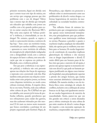 111
Diálogo com a experiência
primeiro momento, fiquei em dúvida: será
que é correto tocar este tipo de música, em
um serviço que congrega pessoas que têm
problemas com o uso de drogas? Talvez
seja o mesmo tipo de dúvida que interpele
um educador que trabalha com jovens em
conflito com a lei, quando pedem para ou-
vir ou cantar canções dos Racionais MC’s.
Não seria uma espécie de “reforço positi-
vo” à violência, à criminalidade, ao uso de
drogas? No entanto, quando se supera o
medo e o preconceito iniciais, o universo do
hip hop – bem como seu território-irmão,
constituído por sambas malditos, marginais
– apresenta-se como território de reflexão,
de emergência de subjetividades indignadas
com a desigualdade social, com a carência
de espaços de lazer e cultura, com uma edu-
cação que não se expressa em práticas de
liberdade, com a violência policial.
Em que pese a referência à sua expres-
são policial, a violência não está presente
apenas nas relações das forças de segurança
e repressão com a juventude vida loka. Elas
também estão presentes nas relações consti-
tuídas entre estes próprios jovens, na forma
como disputam territórios, no modo como
cobram eventuais dívidas. A respeito disto,
há no seu texto, Verinha, toda uma reflexão
sobre cultura de paz. No CAPSad em que
eu trabalho, este assunto já foi tema de pro-
fundas reflexões, quando percebemos que
nos esforçávamos para cuidar dos garotos,
mas eles acabavam vitimados por eles mes-
mos! E foi mais ou menos neste momento
que fomos convidados a participar de um
projeto organizado pelo Instituto Papai, de
Pernambuco, cujo objetivo era promover a
reflexão sobre os atravessamentos entre uso
problemático de álcool e outras drogas, e as
formas hegemônicas de exercício da mas-
culinidade na sociedade brasileira contem-
porânea.
Tais reflexões foram de extrema im-
portância para que conseguíssemos ampliar,
não apenas nosso instrumental interpreta-
tivo, mas principalmente para que pudésse-
mos qualificar nossa intervenção cotidiana
no serviço. Passamos a perceber o quanto o
machismo implica ampliação da vulnerabili-
dade,não apenas para as mulheres,mas tam-
bém para os homens. Os modos hegemôni-
cos de constituição do masculino implicam
glamorização da violência e dos excessos
com as drogas (especialmente o álcool). É
muito difícil para um homem parar de be-
ber, visto que para o exercício de tal opção, é
preciso não apenas superar os momentos ini-
ciais sem álcool (o que pode ser bastante pe-
rigoso, justificando em alguns casos interna-
ção hospitalar),mas principalmente suportar
a pressão dos amigos homens, que muitas
vezes associam abstinência à diminuição da
virilidade. De maneira similar, o uso da vio-
lência física como estratégia de solução de
conflitos,inclusive com a utilização de armas
brancas ou de fogo, está igualmente associa-
do aos modos hegemônicos de exercício da
masculinidade. Assim, parece-me que um
dos grandes nós críticos a serem desatados
para a efetiva construção de uma cultura de
paz entre usuários de álcool e outras drogas
diz respeito a esta necessária superação do
machismo, compreendido não apenas como
 