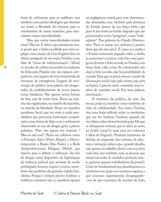112
Ministério da Saúde II Caderno de Educação Popular em Saúde
fonte de sofrimento para as mulheres, mas
também como prisão ideológica que diminui
em muito a liberdade dos homens para se
constituírem de outras maneiras, para exer-
citarem outras masculinidades.
Mas, que outras masculinidades seriam
estas? Não sei. E talvez seja justamente nes-
te ponto que o título escolhido por mim ex-
plique uma citação de Luiz Fuganti feita no
último parágrafo de seu texto,Verinha,a nos
falar de “zonas de indeterminação”. Afinal,
os círculos de cultura associados às tradições
da Educação Popular não são espaços cate-
quéticos, mas lugares de troca horizontal, de
invenção, de emergência. Lugares de rein-
venção da política (esta palavra tão desgas-
tada), de estabelecimento de novas pautas,
novas bandeiras. Não apenas novas formas
de luta, mas de novas lutas. Penso na mar-
cha das vagabundas,na marcha da maconha,
na marcha da liberdade. Penso no repeador
paraibano Sacal, que em meio à onda avas-
saladora que preconiza internação compul-
sória como forma de lidar com o sofrimento
relacionado ao uso de drogas, grita a plenos
pulmões: “Eles vão querer me internar /
Mas eu não vou!”. Penso em coletivos como
o Princípio Ativo (Porto Alegre), o Desen-
torpecendo a Razão (São Paulo) e a Rede
Antiproibicionista Potiguar (Natal), que
trazem para o debate a utilização das leis
de drogas como dispositivo de legitimação
da violência policial que acomete de modo
privilegiado homens negros e jovens, mora-
dores das periferias das grandes cidades bra-
sileiras. Porque é sempre preciso lembrar: a
violência estrutural não se manifesta apenas
na negligência estatal para com determina-
das demandas, mas também pela presença
do Estado através de seu braço forte, cujo
peso se faz sentir no lombo daqueles que são
posicionados como “perigosos”,como “inde-
sejáveis”. Nas palavras de Claude Olievens-
tein: “Para se matar um cachorro, é preciso
dizer que ele tem raiva”.É como se a mídia e
o Estado estivessem jogando vôlei: a mídia,
ao posicionar os jovens vida loka como peri-
gosos,levanta a bola na rede; ao Estado,com
braço forte, cabe cortar. Se o levantador não
alçar a bola na rede, não há possibilidade da
cortada.Para que se possa exercer o poder de
eliminação social (seja pela morte, seja pela
reclusão), é preciso antes constituir uma es-
pécie de mandato social. Em uma palavra:
autorização.
O território da política, da arte, das
trocas, pode se constituir como território de
vida, de solidariedade. Seu texto, Verinha,
traz uma linda reflexão sobre os territórios,
que me fez lembrar Guattari, quando ele
nos falava sobre desterritorialização.Há que
se ultrapassar certezas, que se abrir ao novo,
ao inédito viável (e mais uma vez voltamos
à ideia do Fuganti). Produzir territórios da
dúvida, da suspensão das certezas, de aber-
tura e invenção, talvez seja o grande desafio,
não apenas no trabalho direto com os jovens
vida loka, mas também com as pessoas que
atuam nas redes de cuidado e proteção (tan-
to gestores quanto trabalhadores da ponta!).
Creio ser fundamental que abandonemos os
territórios nos quais nos sentimos seguros,e
que ousemos experimentar, desapegando-
-nos de pré-conceitos, de receitas de bolo,
 