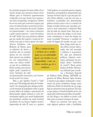 113
Diálogo com a experiência
de caminhos já gastos de tanto trilhar. E, ao
mesmo tempo, que possamos lançar novos
olhares para os territórios aparentemente
conhecidos, mas que muitas vezes apresen-
tam faces inesperadas, vertiginosas. Adorei
ler em seu texto que os mesmos espaços que
eram em determinados momentos posicio-
nados como “territórios de morte”, podiam
ser reposicionados – em outros momentos
e pelas mesmas pessoas – como “territórios
de vida”. Sobre isto, uma primeira reflexão
que me assalta diz respeito à noção de ter-
ritório com que se busca operar nas expe-
riências brasileiras com
Redução de Danos: para
os redutores de danos, o
território não se constitui
apenas em sua materiali-
dade espacial, mas também
em sua temporalidade, e
mais: nas relações simbóli-
cas que ali se estabelecem.
Neste sentido,uma mesma
região pode constituir-se
como “território de vida”
em determinados momentos, e em “territó-
rio de morte” em outros.
Mas, o que significa “morte” e “vida”
neste caso? Na famigerada ideia de “revitali-
zação”, tão empregada para designar políti-
cas de remoção de populações sobre as quais
recaem efeitos de estigma e preconceito de
determinadas regiões urbanas, é como de-
terminadas regiões, por serem freqüentadas
por prostitutas, usuários de crack, travestis,
moradores de rua, fossem “regiões mortas”,
desprovidas de vida. É como se a palavra
“vida”pudesse ser associada apenas a lugares
limpinhos, arrumadinhos, frequentados por
“pessoas de bem” (seja lá o que isto quer di-
zer). Outra reflexão: o que faz com que os
territórios constituídos por determinadas
práticas sociais (como o uso e o comércio de
drogas tornadas ilícitas, por exemplo), tor-
nem-se mais vulneráveis à violência? Não,
não há nada de natural nisto. Será que se
trata de um efeito das drogas ou do modo
como constituímos o tema das drogas em
nossa sociedade? Tomemos o exemplo do
crack: há lugares do mundo em que o uso
desta droga, ainda que te-
nha efeitos severos sobre a
saúde, não está associado
à violência e assassinatos.
Ou seja: que dinâmicas
políticas, culturais, estru-
turais, participam da pro-
dução destes “territórios
de morte”? Neste ponto,
lembro de Pedro Abramo-
vay, indicado para coorde-
nar a Secretaria Especial
de Políticas Sobre Drogas (SENAD) no
governo de Dilma Roussef. Após declarar
à imprensa que julgava inadequado o trata-
mento de jovens vendedores drogas como
traficantes, Pedro foi demitido de seu cargo,
logo nos primeiros dias de governo.Ou seja:
ao que parece, o Estado brasileiro já fez sua
opção pelo enfrentamento bélico do proble-
ma das drogas e em definir os jovens vida
loka como os maiores inimigos da nação.
Pensei em terminar esta prosa com
mais algumas palavras sobre a fertilidade
Para os redutores de danos,
o território não se constitui
apenas em sua materialidade
espacial, mas também em sua
temporalidade, e mais: nas
relações simbólicas que ali se
estabelecem.
 