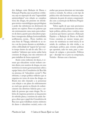 114
Ministério da Saúde II Caderno de Educação Popular em Saúde
dos diálogos entre Redução de Danos e
Educação Popular, seja nas práticas cotidia-
nas, seja na superação de uma “ingenuidade
epistemológica” com relação ao complexo
tema das drogas, tão presente em aborda-
gens teórico-metodológicas que privilegiam
o poder das substâncias em detrimento da
aposta nos sujeitos. Penso em palavras que
são extremamente caras, tanto para reduto-
res de danos,quanto para educadores popu-
lares: transgressão, diálogo, horizontalidade,
acolhimento, escuta... Penso também em
uma frase de Thyago, referindo-se ao en-
tra e sai dos jovens durante as atividades, e
sobre a dificuldade de “segurá-los”por mui-
to tempo dentro da sala de aula. Diz o ci-
randeiro: “sabíamos que nestas saídas havia
consumo de drogas, mas não estávamos ali
para trabalhar de forma repressiva”.
Assim como redutores de danos, é co-
mum que educadores sociais tenham con-
tato direto com usuários de drogas, em seus
territórios (os textos governamentais sobre a
equipe básica dos Consultórios de Rua fala
na presença de “educadores sociais”). Não
obstante, o campo político-reflexivo que se
organiza em torno do tema das drogas, no
Brasil, tem sido chamado a se posicionar
com relação a um plano de enfrentamento
ao crack que aponta na direção do endure-
cimento das diretrizes federais para o cui-
dado de pessoas que usam drogas. Na co-
letiva de imprensa posterior ao lançamento
do referido plano, o ministro da saúde che-
gou a dizer que o papel dos Consultórios de
Rua (nos quais trabalham muitos redutores
de danos e educadores sociais), seria o de
avaliar que pessoas deveriam ser internadas
contra a vontade. As críticas a este tipo de
política têm sido bastante volumosas, espe-
cialmente da parte de setores comprometi-
dos com a construção da Reforma Psiquiá-
trica brasileira.
Talvez aquilo de que mais precisemos
neste momento seja justamente esta articu-
lação política, afetiva, ética e estética entre
as pessoas que fazem e pensam a Educação
Popular e a Redução de Danos no Brasil.
Como construir, ao mesmo tempo, pro-
cessos de resistência no nível micro, lá no
miúdo do cotidiano da vida vivida, e na
articulação política para reverter políticas
que apontam, cada vez mais, para a cons-
trução de estigma e preconceito. Políticas
que – desculpe-me se peso na comparação,
Verinha – flertam com o fascismo.
 