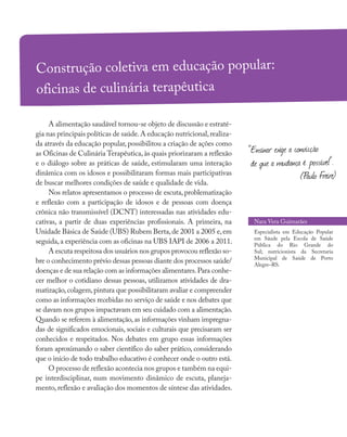 A alimentação saudável tornou-se objeto de discussão e estraté-
gia nas principais políticas de saúde.A educação nutricional,realiza-
da através da educação popular, possibilitou a criação de ações como
as Oficinas de Culinária Terapêutica, às quais priorizaram a reflexão
e o diálogo sobre as práticas de saúde, estimularam uma interação
dinâmica com os idosos e possibilitaram formas mais participativas
de buscar melhores condições de saúde e qualidade de vida.
Nos relatos apresentamos o processo de escuta, problematização
e reflexão com a participação de idosos e de pessoas com doença
crônica não transmissível (DCNT) interessadas nas atividades edu-
cativas, a partir de duas experiências profissionais. A primeira, na
Unidade Básica de Saúde (UBS) Rubem Berta,de 2001 a 2005 e,em
seguida, a experiência com as oficinas na UBS IAPI de 2006 a 2011.
A escuta respeitosa dos usuários nos grupos provocou reflexão so-
bre o conhecimento prévio dessas pessoas diante dos processos saúde/
doenças e de sua relação com as informações alimentares.Para conhe-
cer melhor o cotidiano dessas pessoas, utilizamos atividades de dra-
matização,colagem,pintura que possibilitaram avaliar e compreender
como as informações recebidas no serviço de saúde e nos debates que
se davam nos grupos impactavam em seu cuidado com a alimentação.
Quando se referem à alimentação, as informações vinham impregna-
das de significados emocionais, sociais e culturais que precisaram ser
conhecidos e respeitados. Nos debates em grupo essas informações
foram aproximando o saber científico do saber prático, considerando
que o início de todo trabalho educativo é conhecer onde o outro está.
O processo de reflexão acontecia nos grupos e também na equi-
pe interdisciplinar, num movimento dinâmico de escuta, planeja-
mento, reflexão e avaliação dos momentos de síntese das atividades.
Construção coletiva em educação popular:
oficinas de culinária terapêutica
Nara Vera Guimarães
Especialista em Educação Popular
em Sáude pela Escola de Saúde
Pública do Rio Grande do
Sul; nutricionista da Secretaria
Municipal de Saúde de Porto
Alegre–RS.
“Ensinar exige a convicção
de que a mudança é possível”.
(Paulo Freire)
 