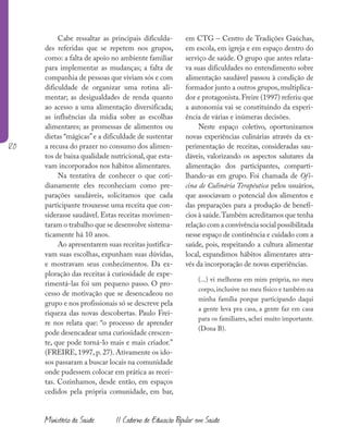 120
Ministério da Saúde II Caderno de Educação Popular em Saúde
Cabe ressaltar as principais dificulda-
des referidas que se repetem nos grupos,
como: a falta de apoio no ambiente familiar
para implementar as mudanças; a falta de
companhia de pessoas que viviam sós e com
dificuldade de organizar uma rotina ali-
mentar; as desigualdades de renda quanto
ao acesso a uma alimentação diversificada;
as influências da mídia sobre as escolhas
alimentares; as promessas de alimentos ou
dietas “mágicas”e a dificuldade de sustentar
a recusa do prazer no consumo dos alimen-
tos de baixa qualidade nutricional,que esta-
vam incorporados nos hábitos alimentares.
Na tentativa de conhecer o que coti-
dianamente eles reconheciam como pre-
parações saudáveis, solicitamos que cada
participante trouxesse uma receita que con-
siderasse saudável. Estas receitas movimen-
taram o trabalho que se desenvolve sistema-
ticamente há 10 anos.
Ao apresentarem suas receitas justifica-
vam suas escolhas, expunham suas dúvidas,
e mostravam seus conhecimentos. Da ex-
ploração das receitas à curiosidade de expe-
rimentá-las foi um pequeno passo. O pro-
cesso de motivação que se desencadeou no
grupo e nos profissionais só se descreve pela
riqueza das novas descobertas. Paulo Frei-
re nos relata que: “o processo de aprender
pode desencadear uma curiosidade crescen-
te, que pode torná-lo mais e mais criador.”
(FREIRE, 1997, p. 27). Ativamente os ido-
sos passaram a buscar locais na comunidade
onde pudessem colocar em prática as recei-
tas. Cozinhamos, desde então, em espaços
cedidos pela própria comunidade, em bar,
em CTG – Centro de Tradições Gaúchas,
em escola, em igreja e em espaço dentro do
serviço de saúde. O grupo que antes relata-
va suas dificuldades no entendimento sobre
alimentação saudável passou à condição de
formador junto a outros grupos, multiplica-
dor e protagonista.Freire (1997) referiu que
a autonomia vai se constituindo da experi-
ência de várias e inúmeras decisões.
Neste espaço coletivo, oportunizamos
novas experiências culinárias através da ex-
perimentação de receitas, consideradas sau-
dáveis, valorizando os aspectos salutares da
alimentação dos participantes, comparti-
lhando-as em grupo. Foi chamada de Ofi-
cina de Culinária Terapêutica pelos usuários,
que associavam o potencial dos alimentos e
das preparações para a produção de benefí-
cios à saúde.Também acreditamos que tenha
relação com a convivência social possibilitada
nesse espaço de continência e cuidado com a
saúde, pois, respeitando a cultura alimentar
local, expandimos hábitos alimentares atra-
vés da incorporação de novas experiências.
(...) vi melhoras em mim própria, no meu
corpo, inclusive no meu físico e também na
minha família porque participando daqui
a gente leva pra casa, a gente faz em casa
para os familiares, achei muito importante.
(Dona B).
 