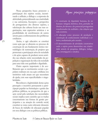 124
Ministério da Saúde II Caderno de Educação Popular em Saúde
Alguns princípios pedagógicos da E
Nessa perspectiva busca promover a
participação dos sujeitos sociais, incenti-
vando a reflexão, o diálogo e a expressão da
afetividade, potencializando sua criatividade
e sua autonomia. Incorpora a perspectiva
do protagonismo dos diversos sujeitos, a
valorização das culturas locais nas suas or-
ganizações, suas expressões artísticas e as
possibilidades de envolvimento de outros
setores para o enfrentamento dos problemas
cotidianos.
Assim, o agir educativo se constitui
como ação que se alimenta no processo de
construção de um fundamento teórico me-
todológico de sustentação, de projetos que
promovam a participação ativa da sociedade
e de ações capazes de produzir novos senti-
dos nas relações entre necessidades da po-
pulação e organização da vida e da sociedade
para uma vida com qualidade e dignidade.
Outro aspecto importante é do aco-
lhimento que os movimentos sociais e po-
pulares realizam em sua ação cotidiana nos
territórios onde atuam aos que necessitam
de ajuda, com suas especificidades e singu-
laridades.
Reconhecer a legitimidade destas ações
pressupõe o incentivo permanente à parti-
cipação popular na formulação e gestão das
políticas públicas, na perspectiva de que a
ação social pela satisfação das necessidades
sociais implica num caminho que se traduz
concretamente nas formas de gestão par-
ticipativa e na atuação do controle social,
constitui-se como outro relevante elemento
de busca do trabalho de educação popular
em seus diálogos com as políticas públicas.
» A construção da dignidade humana, do ser
humano integral, histórico, livre, portador de
direitos, de deveres e do potencial protagonista
transformador da realidade e das relações que
nela ocorrem;
» A educação como processo de produção e
construção de conhecimento individual e co-
letivo, mediatizada pelo mundo;
» O desenvolvimento de atividades construtivas
onde o sujeito possa desenvolver sua criativi-
dade através de pesquisas, diálogos, indaga-
ções, investigações e estudos;
foto:
Aicó
Culturas
 