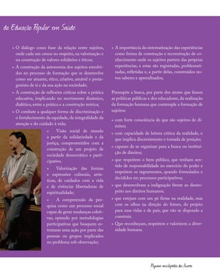 »
» O diálogo como base da relação entre sujeitos,
onde cada um cresce no respeito, na valorização e
na construção de valores solidários e éticos;
»
» A construção da autonomia dos sujeitos envolvi-
dos no processo de formação que se desenvolve
como ser atuante, ético, criativo, amável e prota-
gonista de si e da sua ação na sociedade;
»
» A construção de reflexões críticas sobre a prática
educativa, implicando no movimento dinâmico,
dialético, entre a prática e a construção teórica;
»
» O combate a qualquer forma de discriminação e
o fortalecimento da equidade, da integralidade da
atenção e do cuidado à vida;
»
» Visão social de mundo
a partir da solidariedade e da
justiça, comprometidos com a
construção de um projeto de
sociedade democrático e parti-
cipativo.
»
» Valorização das formas
e expressões culturais, artís-
ticas, de cuidados com a vida
e de vivências libertadoras de
espiritualidade;
»
» A compreensão da pes-
quisa como um processo social
capaz de gerar mudanças coleti-
vas, optando por metodologias
participativas que busquem es-
truturar uma ação por parte das
pessoas ou grupos implicados
no problema sob observação;
»
» A importância da sistematização das experiências
como forma de construção e reconstrução de co-
nhecimento onde os sujeitos partem das próprias
experiências, e estas são registradas, problemati-
zadas, refletidas e, a partir delas, construídos no-
vos saberes e aprendizados;
Pressupõe a busca, por parte dos atores que fazem
as políticas públicas e dos educadores, da realização
da formação humana que contemple a formação de
sujeitos:
»
» com forte consciência de que são sujeitos de di-
reitos;
»
» com capacidade de leitura critica da realidade, o
que implica discernimento e tomada de posição;
»
» capazes de se organizar para a busca ou institui-
ção de direitos;
»
» que respeitem o bem público, que tenham sen-
tido de responsabilidade no exercício do poder e
respeitem os regramentos, quando formulados e
decididos em processos participativos;
»
» que desenvolvam a indignação frente ao desres-
peito aos direitos humanos;
»
» que estejam com um pé firme na realidade, mas
com os olhos na direção do futuro, do projeto
para suas vidas e de país, que vão se dispondo a
construir.
»
» Que reconheçam, respeitem e valorizem a diver-
sidade humana.
ógicos da Educação Popular em Saúde:
Pequena enciclopédia dos fazeres
 
