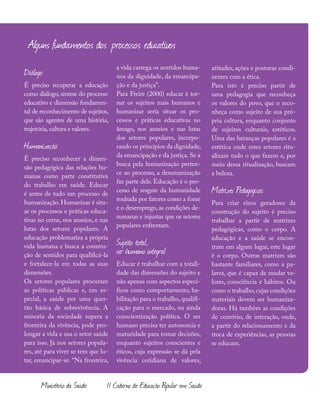 126
Ministério da Saúde II Caderno de Educação Popular em Saúde
Alguns fundamentos dos processos educativos
Diálogo:
É preciso recuperar a educação
como diálogo, síntese do processo
educativo e dimensão fundamen-
tal de reconhecimento de sujeitos,
que são agentes de uma história,
trajetória,cultura e valores.
Humanização:
É preciso reconhecer a dimen-
são pedagógica das relações hu-
manas como parte constitutiva
do trabalho em saúde. Educar
é antes de tudo um processo de
humanização. Humanizar é situ-
ar os processos e práticas educa-
tivas no cerne, nos anseios, e nas
lutas dos setores populares. A
educação problematiza a própria
vida humana e busca a constru-
ção de sentidos para qualificá-la
e fortalece-la em todas as suas
dimensões.
Os setores populares procuram
as políticas públicas e, em es-
pecial, a saúde por uma ques-
tão básica de sobrevivência. A
minoria da sociedade supera a
fronteira da vivência, pode pro-
longar a vida e usa o setor saúde
para isso. Já nos setores popula-
res, até para viver se tem que lu-
tar, emancipar-se. “Na fronteira,
a vida carrega os sentidos huma-
nos da dignidade, da emancipa-
ção e da justiça”.
Para Freire (2000) educar é tor-
nar os sujeitos mais humanos e
humanizar seria situar os pro-
cessos e práticas educativas no
âmago, nos anseios e nas lutas
dos setores populares, incorpo-
rando os princípios da dignidade,
da emancipação e da justiça. Se a
busca pela humanização perten-
ce ao processo, a desumanização
faz parte dele. Educação é o pro-
cesso de resgate da humanidade
roubada por fatores como a fome
e o desemprego, as condições de-
sumanas e injustas que os setores
populares enfrentam.
Sujeito total,
ser humano integral:
Educar é trabalhar com a totali-
dade das dimensões do sujeito e
não apenas com aspectos especí-
ficos como comportamento, ha-
bilitação para o trabalho, qualifi-
cação para o mercado, ou ainda
conscientização política. O ser
humano precisa ter autonomia e
maturidade para tomar decisões,
enquanto sujeitos conscientes e
éticos, cuja expressão se dá pela
vivência cotidiana de valores,
atitudes, ações e posturas condi-
zentes com a ética.
Para isto é preciso partir de
uma pedagogia que reconheça
os valores do povo, que o reco-
nheça como sujeito de sua pró-
pria cultura, enquanto conjunto
de sujeitos culturais, estéticos.
Uma das heranças populares é a
estética onde estes setores ritu-
alizam tudo o que fazem e, por
meio dessa ritualização, buscam
a beleza.
Matrizes Pedagógicas
Para criar eixos geradores da
construção do sujeito é preciso
trabalhar a partir de matrizes
pedagógicas, como o corpo. A
educação e a saúde se encon-
tram em algum lugar, este lugar
é o corpo. Outras matrizes são
bastante familiares, como a pa-
lavra, que é capaz de mudar va-
lores, consciência e hábitos. Ou
como o trabalho,cujas condições
materiais devem ser humaniza-
doras. Há também as condições
de convívio, de interação, onde,
a partir do relacionamento e da
troca de experiências, as pessoas
se educam.
 