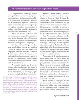 127
Pequena enciclopédia dos fazeres
Estes foram aspectos fundamentais para a educação popular
em saúde destacados pelo educador Miguel Gonzalez Arroyo
durante conferência no II Seminário sobre Educação Social e
Saúde no Contexto da Promoção da Saúde,realizado em agosto
de 2001 na Universidade de Brasília. A conferência de Arroyo,
denominada ‘A prática educativa como processo de construção
dos sujeitos’, foi sintetizada em edição da revista ‘Tema’, publi-
cada pelo Programa Radis (Reunião, Análise e Difusão de In-
formação sobre Saúde) da Escola Nacional de Saúde da Fiocruz
em dezembro de 2001.
Compreendemos a educação popular
como parte do modo de vida dos grupos so-
ciais que criam e recriam uma cultura, dife-
re de treinamento ou da simples transmis-
são de informações. Significa a construção
de um senso crítico que colabore para que
os sujeitos entendam, comprometam-se,
tenham capacidade em elaborar propostas,
reivindiquem e transformem (-se).
Não é um discurso acadêmico sobre
um método, nem um produto acabado ou
uma receita simples e mágica. É diferente
de técnicas de grupo que são utilizadas para
estimular a participação e a cooperação.
Não é um método fácil que populari-
za a complexidade, embora faça o esforço
criativo de traduzir conceitos abstratos em
linguagem cotidiana, metáforas e símbolos.
É um processo coletivo de produção e so-
cialização do conhecimento que capacita os
sujeitos a ler criticamente a realidade sócio-
-econômico-político-cultural com a finali-
dade de transformá-la.
A educação popular fala de um ca-
minho político-pedagógico que requer o
envolvimento e a co-responsabilização de
todos participantes, na construção, apro-
priação e multiplicação do conhecimento.
Segundo Linhares (2004) a educação
popular tem a ver com a cultura e a vin-
culação às fontes da vida e da morte das
comunidades: criação de laços solidários e
comprometidos com a libertação; elo que
articula saberes diferenciados; sensibiliza os
diferentes atores envolvidos e exprime as
representações que o ser humano constrói a
partir da sua leitura do mundo na perspec-
tiva de conhecer e intervir sobre a realidade.
Para Vasconcelos, a educação popular
oferece um instrumental para o desenvolvi-
mento de novas relações, “através da ênfase
ao diálogo, a valorização do saber popular e
a busca de inserção na dinâmica local”tendo
a identidade cultural como base do processo
educativo, e compreendendo que o respeito
ao saber popular implica necessariamente o
respeito ao contexto cultural.
As experiências de arte, humanização e
a educação popular nos fazem pensar nos
modos de acalentar, sentir a dor, o parto, o
gozo, a traição, o choro, o crescimento dos
filhos, a seca, a invernada, a partida para
o longe de outras terras, o acarinhado de
quem se aguneia por um agrado, o modo
de despejar na natureza seus sentimentos
de homem ou de mulher, a fome, esse sin-
gular que é o modo próprio de ser do povo
(LINHARES, 2003).
Neste sentido, as linguagens da arte
nos permitem tocar dimensões mais tota-
lizadoras do sujeito e, em geral esquecidas;
nos processos de conhecer - como a do cor-
po, da estética, da ética, da religiosidade, da
Como compreendemos a Educação Popular em Saúde
 