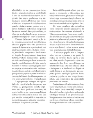 128
Ministério da Saúde II Caderno de Educação Popular em Saúde
afetividade - em um construto que vincula
desejo e cognição, intuição e sensibilidade.
A arte de reconstituir movimentos de su-
peração das marcas produzidas pela vio-
lência, por exemplo. De tornar mais belos e
acolhedores os espaços de trabalho, mesmo
quando a infraestrutura é precária e os re-
cursos didáticos e audiovisuais são poucos.
Da escuta sensível, do toque carinhoso, do
olhar que acolhe, da palavra que apoia, mas
que também explicita e aclara os conflitos.
Partindo da busca da memória das lu-
tas populares, percursos de experiências de
educação popular tem sido possibilidade
coletiva de intervenção e produção da vida
coletiva; conexão entre cotidiano e histó-
ria, vinculando a experiência local sentida
no singular dos grupos com a inserção na
história, vivida no exercício sócio - político
em rede. A reflexão, partilha e leitura cole-
tiva das possibilidades sendo feita também
mediante o exercício das linguagens diver-
sas, espaços comunicativos dos movimen-
tos, através dos quais é possível estimular o
protagonismo popular a partir do reconhe-
cimento da história de vida das pessoas em
seus anseios,necessidades e potencialidades.
Linguagens que emergem na capilari-
dade das experiências locais que, em uma
vivência de protagonismo ousada, impri-
mem sua feição particular, buscando, aos
pouco, incluir-se nos espaços das políticas e
instituições formadoras e ensaiar uma ação
que interfira nessas políticas, mas que, ao
mesmo tempo, possa alimentar-se continu-
amente de suas práticas concretas.
Freire (1995) quando afirma que, en-
quanto as pessoas não se dão conta de que
estão, coletivamente, produzindo temas ge-
radores, que envolvem situações-limite, os
atos não podem acontecer de modo crítico e
com intencionalidade social e política clara.
Os temas geradores são entendidos
como o universo temático explicativo e de
enfrentamento das questões relacionadas a
vida nas comunidades. Estes temas gerado-
res remetem às situações concretas vividas
permeadas pela contradição entre reprodu-
ção e transformação (situações-limites), em
relação às quais buscam-se alternativas con-
cretas (atos-limites) – e isto ocorre o tempo
todo no cotidiano da atividade humana.
A educação popular tem o compro-
misso com os oprimidos e seu ponto de
partida é a convicção de que o povo já tem
um saber, parcial e fragmentado e que car-
rega em si o dom de ser capaz. Mas precisa
refletir sobre o que sabe (não sabe que sabe)
e incorporar o acúmulo teórico da prática
social. Torna-se um instrumento que des-
perta, qualifica e reforça o potencial de or-
ganização popular em uma perspectiva so-
lidária. Um compromisso de amorosidade
para com o ser humano.
Sua tarefa específica é relacionar o fazer
(saber empírico) das pessoas com uma re-
flexão teórica (saber científico) e integrar a
dimensão imediata (micro) com a dimensão
estratégica (macro). É um processo educa-
tivo permanente que tenta concretizar suas
convicções, princípios e valores, responden-
do adequadamente em cada conjuntura.
 