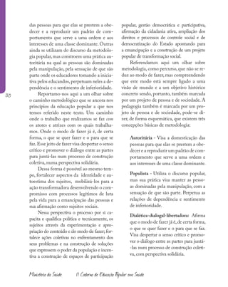 130
Ministério da Saúde II Caderno de Educação Popular em Saúde
das pessoas para que elas se prestem a obe-
decer e a reproduzir um padrão de com-
portamento que serve a uma ordem e aos
interesses de uma classe dominante. Outras
ainda se utilizam do discurso da metodolo-
gia popular, mas constroem uma prática au-
toritária na qual as pessoas são dominadas
pela manipulação, pela sensação de que são
parte onde os educadores tomando a inicia-
tiva pelos educandos,perpetuam neles a de-
pendência e o sentimento de inferioridade.
Reportamo-nos aqui a um olhar sobre
o caminho metodológico que se ancora nos
princípios da educação popular a que nos
temos referido neste texto. Um caminho
onde o trabalho que realizamos se faz com
os atores e atrizes com os quais trabalha-
mos. Onde o modo de fazer já é, de certa
forma, o que se quer fazer e o para que se
faz.Esse jeito de fazer visa despertar o senso
crítico e promover o diálogo entre as partes
para juntá-las num processo de construção
coletiva, numa perspectiva solidária.
Dessa forma é possível ao mesmo tem-
po, fortalecer aspectos da identidade e au-
toestima dos sujeitos, mobilizá-los para a
ação transformadora desenvolvendo o com-
promisso com processos legítimos de luta
pela vida para a emancipação das pessoas e
sua afirmação como sujeitos sociais.
Nessa perspectiva o processo por si ca-
pacita e qualifica política e tecnicamente, os
sujeitos através da experimentação e apro-
priação do conteúdo e do modo de fazer; for-
talece ações coletivas no enfrentamento dos
seus problemas e na construção de soluções
que expressem o poder da população e incen-
tiva a construção de espaços de participação
popular, gestão democrática e participativa,
afirmação da cidadania ativa, ampliação dos
direitos e processos de controle social e de
democratização do Estado apontando para
a emancipação e a construção de um projeto
popular de transformação social.
Referendamos aqui um olhar sobre
metodologia, como percurso, que não se re-
duz ao modo de fazer, mas compreendendo
que este modo está sempre ligado a uma
visão de mundo e a um objetivo histórico
concreto sendo, portanto, também marcada
por um projeto de pessoa e de sociedade. A
pedagogia também é marcada por um pro-
jeto de pessoa e de sociedade, pode-se di-
zer, de forma esquemática, que existem três
concepções básicas de metodologia:
Autoritária - Visa a domesticação das
pessoas para que elas se prestem a obe-
decer e a reproduzir um padrão de com-
portamento que serve a uma ordem e
aos interesses de uma classe dominante.
Populista - Utiliza o discurso popular,
mas sua prática visa manter as pesso-
as dominadas pela manipulação, com a
sensação de que são parte. Perpetua as
relações de dependência e sentimento
de inferioridade.
Dialética-dialogal-libertadora: Afirma
que o modo de fazer já é,de certa forma,
o que se quer fazer e o para que se faz.
Visa despertar o senso crítico e promo-
ver o diálogo entre as partes para juntá-
-las num processo de construção coleti-
va, com perspectiva solidária.
 