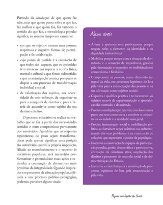 Partindo da convicção de que quem faz
sabe, mas que quem pensa sobre o que faz,
faz melhor e que quem faz, faz também o
sentido do que faz, a metodologia popular
significa, ao mesmo tempo um caminho:
»
» em que os sujeitos tomem uma postura
respeitosa e sugerem formas de partici-
pação e de colaboração.
»
» cujo ponto de partida é a convicção de
que todos são capazes, que os oprimidas
têm interesse em superar a atrofia física,
mental e cultural a que foram submetidas
e que a emancipação começa por quem se
dispõe a um processo de transformação
individual e social.
»
» de valorização dos sujeitos, sua neces-
sidade de unir esforços, de organizar-se
para a conquista de direitos e para a ta-
refa de assumir-se como sujeito do seu
destino coletivo.
O processo educativo se realiza no tra-
balho que se faz a partir das necessidades
sentidas e num compromisso permanente
dos envolvidos. Acreditar que as respostas
espontâneas do povo sejam transforma-
doras pode apenas significar uma posição
tão autoritária quanto à própria imposição.
Aliado ao reconhecimento e o respeito às
iniciativas populares, será necessário pro-
blematizar e potencializar essas ações e es-
timular a construção de alternativas mais
próximas da integralidade.Quando inspira-
dos em processos da educação popular,apli-
cada a um processo político-pedagógico,
podemos perceber alguns sinais:
»
» Anima e apaixona seus participantes porque
resgata neles o elemento da identidade e da
dignidade (autoestima).
»
» Mobiliza porque rompe com a situação de dor-
mência e a sensação de impotência, geradas
pela dominação e expressas no individualismo
consumismo e fatalismo.
»
» Compromete as pessoas, numa dimensão in-
tegral da vida, em processos legítimos de luta
pela vida para a emancipação das pessoas e na
sua afirmação como sujeitos sociais.
»
» Capacita e qualifica política e tecnicamente, os
sujeitos através da experimentação e apropria-
ção do conteúdo e do método.
»
» Produz a multiplicação criativa,com base numa
parte que tem como meta a envolver o conjun-
to da sociedade e a realidade mais geral.
»
» Produz fermentação social e mobilização po-
lítica ao fortalecer ações coletivas no enfrenta-
mento dos seus problemas e na construção de
soluções que expressem o poder da população.
»
» Incentiva a construção de espaços de participa-
ção popular, gestão democrática e participativa,
afirmação da cidadania ativa, ampliação dos
direitos e processos de controle social e de de-
mocratização do Estado.
»
» Incentiva e contribui para a construção de pro-
cessos legítimos de luta pela emancipação e
pela vida.
Alguns sinais
Pequena enciclopédia dos fazeres
 