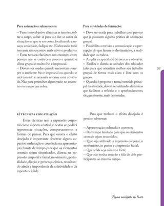 135
Pequena enciclopédia dos fazeres
Para animação e relaxamento:
» Tem como objetivo eliminar as tensões,sol-
tar o corpo, voltar-se para si e dar-se conta da
situação em que se encontra,focalizando can-
saço, ansiedade, fadigas etc. Elaborando tudo
isso para um encontro mais ativo e produtivo.
» Estas técnicas facilitam um encontro entre
pessoas que se conhecem pouco e quando o
clima grupal é muito frio e impessoal.
» Devem ser usadas quando necessitam rom-
per o ambiente frio e impessoal ou quando se
está cansado e necessita retomar uma ativida-
de.Não para preencher algum vazio no encon-
tro ou tempo que sobra.
b) técnicas com atuação
Estas técnicas tem a expressão corpo-
ral como aspecto central, e nestas se poderá
representar situações, comportamentos e
formas de pensar. Para que ocorra o efeito
desejado é importante observar alguns as-
pectos: ordenação e coerência na apresenta-
ção; limite de tempo para que os elementos
centrais sejam sintetizados, clareza na ex-
pressão corporal e facial, movimento, gestu-
alidade, dicção e presença cênica, ressaltan-
do ainda a importância da criatividade e da
espontaneidade.
Para atividades de formação:
» Deve ser usada para trabalhar com pessoas
que já possuem alguma prática de animação
grupal.
» Possibilita a revisão,a comunicação e a per-
cepção do que fazem os destinatários, a reali-
dade que os rodeia.
» Amplia a capacidade de escutar e observar.
» Facilita e clareia as atitudes dos educador
(a)es para que orientem melhor seu trabalho
grupal, de forma mais clara e livre com os
grupos.
» Quando é proposto o tema/conteúdo princi-
pal da atividade,devem ser utilizadas dinâmicas
que facilitem a reflexão e o aprofundamento;
são,geralmente,mais demoradas.
Para que tenham o efeito desejado é
preciso observar:
» Apresentação ordenada e coerente;
» Dar tempo limitado para que os elementos
centrais sejam resumidos;
» Que seja utilizado a expressão corporal, o
movimento, os gestos e a expressão facial;
» Que a fala seja com voz forte;
» Que não tenha atuação e fala de dois par-
ticipantes ao mesmo tempo.
 
