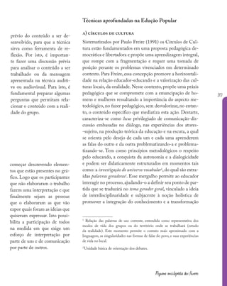 137
Pequena enciclopédia dos fazeres
Técnicas aprofundadas na Edução Popular
a) círculos de cultura
Sistematizados por Paulo Freire (1991) os Círculos de Cul-
tura estão fundamentados em uma proposta pedagógica de-
mocrática e libertadora e propõe uma aprendizagem integral,
que rompe com a fragmentação e requer uma tomada de
posição perante os problemas vivenciados em determinado
contexto. Para Freire, essa concepção promove a horizontali-
dade na relação educador-educando e a valorização das cul-
turas locais, da oralidade. Nesse contexto, propõe uma práxis
pedagógica que se compromete com a emancipação de ho-
mens e mulheres ressaltando a importância do aspecto me-
todológico, no fazer pedagógico, sem desvalorizar, no entan-
to, o conteúdo específico que mediatiza esta ação. Destarte,
caracteriza-se como locus privilegiado de comunicação-dis-
cussão embasadas no diálogo, nas experiências dos atores-
-sujeito, na produção teórica da educação e na escuta, a qual
se orienta pelo desejo de cada um e cada uma aprenderem
as falas do outro e da outra problematizando-a e problema-
tizando-se. Tem como princípios metodológicos o respeito
pelo educando, a conquista da autonomia e a dialogicidade
e podem ser didaticamente estruturados em momentos tais
como: a investigação do universo vocabular1
, do qual são extra-
ídas palavras geradoras2
. Esse mergulho permite ao educador
interagir no processo, ajudando-o a definir seu ponto de par-
tida que se traduzirá no tema gerador geral, vinculado a ideia
de interdisciplinaridade e subjacente à noção holística de
promover a integração do conhecimento e a transformação
1
Relação das palavras de uso corrente, entendida como representativa dos
modos de vida dos grupos ou do território onde se trabalhará (estudo
da realidade). Este momento permite o contato mais aproximado com a
linguagem, as singularidades nas formas de falar do povo, e suas experiências
de vida no local.
2
Unidade básica de orientação dos debates.
prévio do conteúdo a ser de-
senvolvido, para que a técnica
sirva como ferramenta de re-
flexão. Por isto, é importan-
te fazer uma discussão prévia
para analisar o conteúdo a ser
trabalhado ou da mensagem
apresentada na técnica auditi-
va ou audiovisual. Para isto, é
fundamental preparar algumas
perguntas que permitam rela-
cionar o conteúdo com a reali-
dade do grupo.
começar descrevendo elemen-
tos que estão presentes no grá-
fico. Logo que os participantes
que não elaboraram o trabalho
fazem uma interpretação e que
finalmente sejam as pessoas
que o elaboraram as que vão
expor quais foram as ideias que
quiseram expressar. Isto possi-
bilita a participação de todos
na medida em que exige um
esforço de interpretação por
parte de uns e de comunicação
por parte de outros.
 