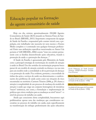 Educação popular na formação
do agente comunitário de saúde
Hoje em dia, existem aproximadamente 250.000 Agentes
Comunitários de Saúde (ACS) atuando no Sistema Único de Saú-
de no Brasil. (BRASIL, 2011). Importante componente da equipe
de Saúde da Família e responsável pelo contato inicial com a po-
pulação, este trabalhador não necessita ter nem mesmo o Ensino
Médio completo e é contratado sem qualquer formação profissio-
nal. Entre suas atribuições específicas mencionadas no Anexo I da
portaria nº 648 (BRASIL, 2006) consta: “estar em contato perma-
nente com as famílias desenvolvendo ações educativas, visando à
promoção da saúde e a prevenção das doenças...”
A Saúde da Família é apresentada pelo Ministério da Saúde
como a principal estratégia de reorientação do modelo de atenção
à saúde no Brasil. Um dos sentidos da reorientação proposta busca
passar de um modelo de atenção centrado na doença e na sua cura
para um modelo onde a centralidade se dê na prevenção de doenças
e na promoção da saúde. Fica evidente, portanto, a necessidade da
ênfase das ações e serviços de saúde nos determinantes e condicio-
nantes dos problemas de saúde assim como nas situações de risco
encontradas no território. Carmem Teixeira (2006, p. 29) chama a
atenção à complexidade de um processo de mudança do modelo de
atenção à saúde que exige um conjunto heterogêneo de iniciativas
“macro” sistêmicas, tais como, a formulação e implementação de
políticas que criem condições para as mudanças ao nível “micro”– o
nível do processo de trabalho em saúde.
Ainda que conscientes desta complexidade, buscaremos aqui
problematizar apenas uma das mudanças que consideramos ne-
cessárias no processo de trabalho em saúde, mais especificamente
na transformação do enfoque predominante das ações educativas
Vera Joana Bornstein
Escola Politécnica de Saúde Joaquim
Venâncio (EPSJV)/Fundação Oswaldo
Cruz (Fiocruz).
Márcia Raposo Lopes
Faculdade deEnfermagemdaUniversidade
do Estado do Rio de Janeiro - UERJ.
Helena Maria S. Leal David
Faculdade deEnfermagemdaUniversidade
do Estado do Rio de Janeiro - UERJ.
 