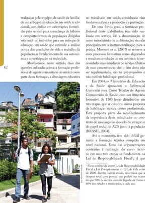 152
realizadas pelas equipes de saúde da família:
de um enfoque de educação em saúde tradi-
cional, com ênfase em orientações forneci-
das pelo serviço para a mudança de hábitos
e comportamentos da população, dirigidas
sobretudo ao indivíduo para um enfoque de
educação em saúde que estimule a análise
crítica das condições de vida e trabalho da
população, o fortalecimento de sua autono-
mia e a participação na sociedade.
Abordaremos, neste sentido, duas das
questões colocadas acima: a formação profis-
sional do agente comunitário de saúde e como
parte desta formação, a abordagem educativa
no trabalhado em saúde, considerada eixo
fundamental para a promoção e a prevenção.
De uma forma geral, a formação pro-
fissional deste trabalhador, tem sido rea-
lizada em serviço, sob a denominação de
curso introdutório ou ambientação, visando
principalmente a instrumentalização para a
prática. Morosini et al. (2007) se referem a
estes processos formativos como aligeirados
e ressaltam a redução de seu conteúdo às ne-
cessidades mais imediatas do serviço.Outras
de suas características são: o fato desta não
ser regulamentada, não ter pré-requisitos e
não conferir habilitação profissional.
Em 2004, os Ministérios da Educação
e da Saúde aprovaram o Referencial
Curricular para Curso Técnico de Agente
Comunitário de Saúde, com um itinerário
formativo de 1200 horas distribuídas em
três etapas, que se constitui numa proposta
de habilitação técnica destes profissionais.
Esta proposta parte do reconhecimento
da importância desse trabalhador no con-
texto de mudança do modelo de atenção e
do papel social do ACS junto à população
(BRASIL, 2004).
Até o momento, tem sido difícil ga-
rantir a formação técnica completa em
nível nacional. Uma das argumentações
contrárias à realização do curso técni-
co em suas três etapas se fundamenta na
Lei de Responsabilidade Fiscal1
, já que
1
Ficou conhecida como Lei de Responsabilidade
Fiscal a Lei Complementar nº 101, de 4 de maio
de 2000. Dentre outras coisas, determina que a
despesa total com pessoal não poderá ser maior
do que 50% da receita corrente líquida da União e
60% dos estados e municípios, a cada ano.
foto:
Ministério
da
Saúde
 