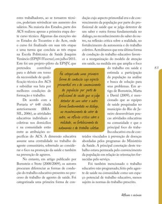 153
Reflexões e vivências
estes trabalhadores, ao se tornarem técni-
cos, poderiam reivindicar um aumento dos
salários. Na maioria dos Estados, parte dos
ACS realizou apenas a primeira etapa des-
te curso técnico. Algumas das exceções são
os Estados do Tocantins e do Acre, onde
o curso foi finalizado em suas três etapas
e uma turma que concluiu as três etapas
na Escola Politécnica de Saúde Joaquim
Venâncio (EPSJV/Fiocruz),em julho/2011.
Este foi um projeto-piloto da EPSJV, que
pretendeu contribuir
para o debate em torno
da necessidade de quali-
ficação técnica dos ACS
e subsidiar sua luta por
melhores condições de
formação e trabalho.
De acordo com a
Portaria nº 648 citada
anteriormente (BRA-
SIL, 2006), as atividades
educativas individuais e
coletivas nos domicílios
e na comunidade estão
entre as atribuições es-
pecíficas do ACS. A dimensão educativa
assume uma centralidade no trabalho do
agente comunitário, sobretudo ao conside-
rar o foco na promoção da saúde e também
na prevenção de agravos.
No entanto, em artigo publicado por
Bornstein e Stotz (2008/2009), os autores
procuram diferenciar as formas de condu-
ção do trabalho educativo presentes no pro-
cesso de trabalho de agentes de saúde. Foi
categorizada uma primeira forma de con-
dução cujo aspecto primordial era o de con-
vencimento da população por parte do pro-
fissional de saúde que se julga detentor de
um saber e outra forma fundamentada no
diálogo,no reconhecimento do saber do ou-
tro, na reflexão crítica sobre a realidade, no
fortalecimento da autonomia e do trabalho
coletivo.Acreditamos que esta última forma
de condução do trabalho educativo favore-
ce a reorganização do modelo de atenção
em saúde, na medida em que amplia o foco
do trabalho em saúde e
estimula a participação
da população na análise
e busca de solução para
seus problemas. Em ar-
tigo de Bornstein, Matta
e David (2009), é men-
cionado que as equipes
de saúde pesquisadas no
município do Rio de Ja-
neiro desenvolviam pou-
cas atividades educativas
na comunidade e que o
principal foco do traba-
lho educativo era de con-
teúdos vinculados à prevenção de doenças
abordadas pelos programas do Ministério
da Saúde. A principal conotação deste tra-
balho estava permeada pelo convencimento
da população em relação às orientações for-
necidas pelo serviço.
Foi também mencionado o trabalho
educativo não programado, feito pelo agen-
te de saúde na comunidade como um espa-
ço potencial de trabalho educativo, menos
sujeito às normas do trabalho prescrito.
Foi categorizada uma primeira
forma de condução cujo aspecto
primordial era o de convencimento
da população por parte do
profissional de saúde que sejulga
detentor de um saber e outra
forma fundamentada no diálogo,
no reconhecimento do saber do
outro, na reflexão crítica sobre a
realidade, no fortalecimento da
autonomia e do trabalho coletivo.
 