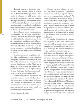 154
Ministério da Saúde II Caderno de Educação Popular em Saúde
Buscando justamente favorecer a trans-
formação deste quadro, a formação técnica
dos ACS realizada na EPSJV, coloca a dis-
cussão da educação em saúde como ponto
central de seu currículo,estando presente nas
três etapas de formação em que este é dividi-
do. O enfoque privilegiado é o da educação
popular e saúde e o trabalho de conclusão de
curso dos alunos é a construção de um plano
de trabalho de educação em saúde.
Assim, durante todo o curso, os alunos
foram levados a problematizar as práticas de
educação em saúde realizadas pela equipe
de saúde da família. Discutiram-se a forma
de condução do trabalho, o material edu-
cativo utilizado e os temas abordados nas
atividades educativas realizadas na sala de
espera,nos grupos e nas visitas domiciliares,
além da construção de outras possibilidades
de atuação.
Os diferentes debates propiciaram aná-
lises sobre os efeitos das práticas educativas
dos agentes,favorecendo a construção de uma
visão crítica sobre estas e a compreensão da
proposta da educação popular. Ainda que a
percepção de cada aluno seja diferenciada,
podemos mencionar a fala de algumas alunas
do curso técnico,que sintetizam seus entendi-
mentos em relação à educação popular.
Fazendo um paralelo do trabalho de
educação em saúde com o trabalho educa-
tivo numa escola “professores autoritários, que
têm o domínio do conhecimento, não levando
em consideração o saber alheio, formam alunos
passivos preparados apenas para o mundo em
que vivemos sem questionamento”. 2
2
Escola Politécnica de Saúde.
“Quando o processo educativo é verti-
cal, o profissional despeja todo o conteúdo no
educando que recebe todas aquelas informa-
ções sem, no entanto assimilar nenhuma”2
. As
alunas abordam outra forma de conduzir o
processo educativo quando os profissionais
reconhecem o saber dos educandos e tor-
nam a aprendizagem um espaço de troca
de experiência, um processo de busca, for-
mando pessoas ativas, críticas, que não se
conformam com qualquer condição impos-
ta, que refletem sobre o mundo e buscam
modifica-lo.
No trabalho de conclusão de curso de
um dos grupos, o tema “lixo” foi escolhido
como conteúdo disparador de um trabalho
educativo na comunidade, após um proces-
so de priorização dos problemas levantados.
Foram realizadas várias atividades que pos-
sibilitaram o aprofundamento sobre a ques-
tão do lixo,incluindo pesquisa bibliográfica,
entrevista a moradores e visitas a instituições
que pudessem enriquecer a análise do pro-
blema. Na preparação da atividade educati-
va com a população da “comunidade” onde
os ACS trabalhavam, optou-se por preparar
cartazes com perguntas problematizadoras,
como forma de buscar encaminhamentos
que possibilitassem o enfrentamento dos
problemas encontrados. As perguntas for-
muladas pelo grupo de alunas: Aldalice G.
Franca, Luciana R. G. Eugênio, Margarette
Francisco e Maria José L. S. Custódio. Fo-
ram ilustradas com fotos das suas áreas de
trabalho e moradia,procurando inicialmen-
te aproximar-se ao problema, perceber se a
situação era reconhecida como incômoda
 