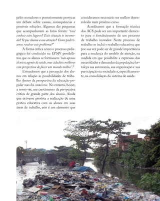 Reflexões e vivências
pelos moradores e posteriormente provocar
um debate sobre causas, consequências e
possíveis soluções. Algumas das perguntas
que acompanhavam as fotos foram: “você
conhece estes lugares? Esta situação te incomo-
da? O que chama a sua atenção? Como poderí-
amos resolver este problema?”
A forma crítica como o processo peda-
gógico foi conduzido na EPSJV possibili-
tou que os alunos se formassem “não apenas
técnicos agente de saúde, mas cidadãos melhores
com perspectiva de fazer um mundo melhor”.2
Entendemos que a percepção dos alu-
nos em relação às possibilidades de traba-
lho dentro da perspectiva da educação po-
pular não foi unânime. No entanto, houve,
a nosso ver, um crescimento da perspectiva
crítica de grande parte dos alunos. Ainda
que estivesse prevista a realização de uma
prática educativa com os alunos em suas
áreas de trabalho, este é um elemento que
consideramos necessário ser melhor desen-
volvido num próximo curso.
Acreditamos que a formação técnica
dos ACS pode ser um importante elemen-
to para o fortalecimento de um processo
de trabalho inovador. Neste processo de
trabalho se inclui o trabalho educativo, que
por sua vez pode ser de grande importância
para a mudança do modelo de atenção, na
medida em que possibilite a expressão das
necessidades e demandas da população,for-
taleça sua autonomia, sua organização e sua
participação na sociedade e, especificamen-
te, na consolidação do sistema de saúde.
 