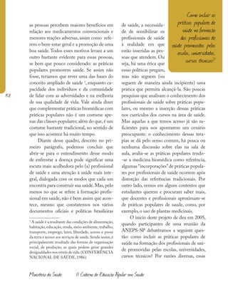 158
Ministério da Saúde II Caderno de Educação Popular em Saúde
as pessoas percebem maiores benefícios em
relação aos medicamentos convencionais e
menores reações adversas, assim como refe-
rem o bem-estar geral e a promoção de uma
boa saúde. Todos esses motivos levam a um
outro bastante evidente para essas pessoas,
se bem que pouco considerado: as práticas
populares promovem saúde. Se assim não
fosse, teríamos que rever uma das bases do
conceito ampliado de saúde 1
, enquanto ca-
pacidade dos indivíduos e da comunidade
de lidar com as adversidades e na melhoria
de sua qualidade de vida. Vale ainda dizer
que complementar práticas biomédicas com
práticas populares não é um costume ape-
nas das classes populares; além do que, é um
costume bastante tradicional, no sentido de
que isso acontece há muito tempo.
Diante desse quadro, descrito no pri-
meiro parágrafo, podemos concluir que
abrir-se para o entendimento desse modo
de enfrentar a doença pode significar uma
escuta mais acolhedora pelo (a) profissional
de saúde e uma atenção à saúde mais inte-
gral, dialogada com os modos que cada um
encontra para construir sua saúde.Mas,pelo
menos no que se refere à formação profis-
sional em saúde, não é bem assim que acon-
tece, mesmo que constatemos nos vários
documentos oficiais e políticas brasileiras
1
A saúde é a resultante das condições de alimentação,
habitação, educação, renda, meio ambiente, trabalho,
transporte, emprego, lazer, liberdade, acesso e posse
da terra e acesso aos serviços de saúde.Sendo assim,é
principalmente resultado das formas de organização
social, de produção, as quais podem gerar grandes
desigualdades nos níveis de vida.(CONFERÊNCIA
NACIONAL DE SAÚDE, 1986).
de saúde, a necessida-
de de sensibilizar os
profissionais de saúde
à realidade em que
estão inseridas as pes-
soas que atendem. Ou
seja, há uma ética que
essas políticas pregam,
mas não seguem (ou
seguem de maneira ainda incipiente) uma
prática que permita alcançá-la. São poucas
pesquisas que analisam o conhecimento dos
profissionais de saúde sobre práticas popu-
lares, ou mesmo a inserção dessas práticas
nos currículos dos cursos na área de saúde.
Mas aquelas a que temos acesso já são su-
ficientes para nos apontarem um cenário
preocupante: o conhecimento dessas tera-
pias se dá pelo senso comum, há pouca ou
nenhuma discussão sobre elas na sala de
aula, avalia-se as práticas populares tendo-
-se a medicina biomédica como referência,
algumas “incorporações”de práticas popula-
res por profissionais de saúde ocorrem após
distorção das referências tradicionais. Por
outro lado, vemos em alguns contextos que
estudantes querem e procuram saber mais,
que docentes e profissionais aproximam-se
de práticas populares de saude, como, por
exemplo, o uso de plantas medicinais.
O início deste projeto de deu em 2005,
quando participantes de uma reunião da
ANEPS-SP debatêramos a seguinte ques-
tão: como incluir as práticas populares de
saúde na formação dos profissionais de saú-
de promovidas pelas escolas, universidades,
cursos técnicos? Por razões diversas, essas
Como incluir as
práticas populares de
saúde na formação
dos profissionais de
saúde promovidas pelas
escolas, universidades,
cursos técnicos?
 