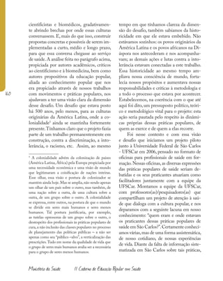 160
Ministério da Saúde II Caderno de Educação Popular em Saúde
cientificistas e biomédicos, gradativamen-
te abrindo brechas por onde essas culturas
conversassem. E, mais do que isso, construir
propostas concretas e possíveis de serem im-
plementadas a curto, médio e longo prazo,
para que essa conversa chegasse ao serviço
de saúde.A análise feita no parágrafo acima,
propiciada por autores acadêmicos, críticos
ao cientificismo e à biomedicina, bem como
autores propositivos da educação popular,
aliada ao conhecimento popular que nos
era propiciado através de nossos trabalhos
com movimentos e práticas populares, nos
ajudavam a ter uma visão clara da dimensão
desse desafio. Um desafio que estava posto
há 500 anos, pelo menos, para as culturas
originárias da América Latina, onde a co-
lonialidade5
ainda se mantinha fortemente
presente.Tínhamos claro que o projeto fazia
parte de um trabalho permanentemente em
construção, contra a discriminação, a into-
lerância, o racismo, etc. Assim, ao mesmo
5
A colonialidade advém da colonização de paises
(América Latina, África) pela Europa propiciada por
uma necessidade econômica e uma visão de mundo
que legitimaram a coisificação de nações inteiras.
Esse olhar, essa visão e postura de colonizador se
mantém ainda hoje.Mas se amplia,não sendo apenas
um olhar de um país sobre o outro, mas também, de
uma nação sobre a outra, de uma cultura sobre a
outra, de um grupo sobre o outro. A colonialidade
se expressa, entre outros, na postura de que o mundo
se divide em seres mais humanos e seres menos
humanos. Tal postura justificaria, por exemplo,
as tutelas opressoras de um grupo sobre o outro, o
desrespeito dos profissionais às práticas populares de
cura,a não inclusão das classes populares no processo
de planejamento das políticas públicas – a não ser
apenas como seu “público –alvo”, a verticalização das
prescrições.Tudo em nome da qualidade de vida que
o grupo de seres mais humanos avalia ser a necessária
para o grupo de seres menos humanos.
tempo em que tínhamos clareza da dimen-
são do desafio, também sabíamos da histo-
ricidade em que ele estava embebido. Não
estávamos sozinhos: os povos originários da
América Latina e os povos africanos na Di-
áspora nos antecederam e nos acompanha-
vam; as demais ações e lutas contra a into-
lerância estavam conectadas a este trabalho.
Essa historicidade ao mesmo tempo am-
pliava nossa consciência de mundo, forta-
lecia nossos propósitos e aumentava nossas
responsabilidades e críticas à metodologia e
a todo o processo que estava por acontecer.
Estabelecemos, na coerência com o que até
aqui foi dito, um pressuposto político, teóri-
co e metodológico vital para o projeto: esta
ação seria pautada pelo respeito às dinâmi-
cas próprias dessas práticas populares, de
quem as exerce e de quem a elas recorre.
Foi nesse contexto e com essa visão
e desafio que iniciamos um projeto piloto
junto à Universidade Federal de São Carlos
- UFSCar em 2006, pensado no formato de
oficinas para profissionais de saúde em for-
mação.Nessas oficinas,as diversas expressões
das práticas populares de saúde seriam de-
batidas e os seus praticantes atuariam como
facilitadores juntamente com a equipe da
UFSCar. Montamos a equipe da UFSCar,
com professores(as)/pesquisadores(as) que
compartilham um projeto de atenção à saú-
de que dialoga com a cultura popular, e nos
deparamos com a seguinte lacuna em nosso
conhecimento: “quem eram e onde estavam
os praticantes dessas práticas populares de
saúde em São Carlos?”.Certamente conhecí-
amos várias,mas de uma forma assistemática,
de nosso cotidiano, de nossas experiências
de vida. Diante da falta de informação siste-
matizada em São Carlos sobre tais práticas,
 