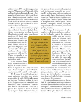 161
Reflexões e vivências
elaboramos em 2006 o projeto de pesquisa e
extensão “Mapeamento e Catalogação Inicial
de Experiências de Educação Popular e Saú-
de de São Carlos”, com o objetivo de identi-
ficar e localizar as práticas populares e seus
praticantes. Junto com estudantes da área da
Saúde da UFSCar foram realizados estudos
sobre tais práticas, que subsidiaram os proce-
dimentos desse levantamento.
Com base no levantamento, o grupo
vem produzindo duas ações: 1) edição de ca-
tálogos com as práticas populares de saúde
identificadas em cada região geográfica do
município, 2) Curso para
profissionais de saúde for-
mados ou em formação, que
se configura como um tra-
balho coletivo com os (as)
praticantes. O projeto, além
de trazer à luz informações
detalhadas sobre as práticas
populares de saúde de São
Carlos, vem ampliar-se em
ações para a formação pro-
fissional em saúde.
Até o momento, foram
feitos levantamentos em 3
regiões da cidade. Delimi-
tamos as regiões de São Carlos de acordo
com a divisão feita para o Orçamento Parti-
cipativo, que divide a cidade em 13 regiões.
Na 1a
etapa, de identificação das prá-
ticas, realizamos entrevistas com agentes
comunitários de saúde (ACS) da Estratégia
de Saúde da Família na unidade do bairro
e com freqüentadores (em sua maioria, mu-
lheres) do Centro Comunitário. Entrevista-
mos mais de 150 moradores e cerca de 20
pessoas de 4 equipes de Saúde da Família
dessas regiões. Nestes 3 levantamentos, vá-
rias práticas foram mencionadas, algumas
mais freqüentes em uma região que em ou-
tras. De modo geral, as práticas e praticantes
mencionados foram: benzimento, erveiros
e raizeiros, farmácia, centros espíritas, mas-
sagista, Igreja Católica, Igrejas Pentecostais
e Neo-pentecostais, outras igrejas, Centro
Espírita, homeopatia, terreiros, massagista,
acupuntura, terapia comunitária, catolicismo
popular, parteiras.
Na 2a
etapa, de levantamento de infor-
mações e produção do catálogo, os pratican-
tes são localizados a partir das indicações
obtidas junto aos entrevis-
tados na primeira etapa.
Quando a indicação pelo
entrevistado não é suficien-
te, recorre-se a moradores
próximos da localidade
apontada. Mesmo assim,
alguns praticantes não são
localizados. Houve tam-
bém casos em que o local
da prática foi encontrado,
no entanto, havia “fechado”
ou o (a) praticante havia se
mudado. O roteiro para en-
trevista foi construído com
base nas dimensões das racionalidades mé-
dicas, descritas na literatura especialmente
pela pesquisadora Madel Luz. Os (as) pra-
ticantes que são localizados e assim permi-
tem, são entrevistados(as). Até o momento,
entrevistamos 33 praticantes.
O catálogo objetiva mostrar a diversi-
dade de expressões de práticas populares de
saúde em que os moradores da região buscam
apoio para o enfrentamento das situações de
adoecimento. São elaborados a partir da sín-
tese das informações obtidas nas entrevistas
Estabelecemos, na coerência
com o que até aqui foi dito,
um pressuposto político,
teórico e metodológico vital
para o projeto: esta ação
seria pautada pelo respeito às
dinâmicas próprias dessas
práticas populares, de quem as
exerce e de quem a elas recorre.
 