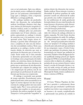 162
Ministério da Saúde II Caderno de Educação Popular em Saúde
com os (as) praticantes. Após essa elabora-
ção da síntese,ocorre a validação do catálogo
junto aos (as) praticantes entrevistados(as).
Logo após a validação, é feita a impressão
definitiva e a entrega qualificada.
Os catálogos também são produzidos
dentro das dimensões das racionalidades
médicas (morfologia, dinâmica vital, diag-
nose, sistema de intervenções terapêuticas e
doutrina médica), sendo os conteúdos sub-
metidos à validação pelos (as) praticantes
entrevistados (as). O texto referente a cada
prática apresentada no catálogo é extraído
de entrevista com o (a) praticante, como já
apontado acima. Nem sempre, nessas en-
trevistas, é possível obter informações pre-
cisas e completas de cada uma das dimen-
sões das racionalidades médicas. Neste caso,
apresenta-se no catálogo o trecho ou infor-
mações obtidas da entrevista que mais se
aproximam da dimensão que se estava bus-
cando. Assim sendo, não se deve entender
as dimensões apresentadas em cada prática
no Catálogo como categorizações dos dados
obtidos nas entrevistas dentro da dimensão
das racionalidades, mas como elementos da
prática que se aproximam de tais dimensões.
Lembrando que o objetivo do catálogo não
é de categorização das práticas, mas de sua
apresentação aos profissionais de saúde num
formato que favoreça sua compreensão.
O catálogo é construído num período
de tempo específico. Possivelmente, outras
práticas/praticantes serão encontradas/os na
região ou mesmo algumas (ns) das (os) que
constam do catálogo podem não mais existir
naquela região. Não é nossa pretensão que
o catálogo seja completo ou um guia para a
localização das práticas populares de saúde.
Tampouco é nossa pretensão “enquadrar” as
práticas dentro das dimensões das raciona-
lidades médicas. Nossa intenção é mostrar a
diversidade de práticas populares de saúde
presentes usando um referencial de análise
que permite uma melhor compreensão pe-
los (as) profissionais de saúde, geralmente
formados dentro de uma visão biomédica de
corpo humano e do processo saúde-doença-
-cura. O catálogo é material didático para o
curso de formação profissional.
Até o presente momento, foram produ-
zidos três volumes do catálogo, referentes às
regiões mapeadas. No total, foram descritas
53 práticas populares de saúde. Os catálogos
estão disponíveis para consulta e download
no site www.processoseducativos.ufscar.br
(clicar em “projetos”). O catálogo também é
oferecido para cada praticante que participou
de sua composição e para o Centro Comu-
nitário que participou da primeira etapa do
levantamento, em número que avaliarem ser
necessário.Também é feita divulgação de for-
ma qualificada (entrega pessoal por alguém
da equipe da UFSCar acompanhada por uma
conversa sobre os objetivos do catálogo, a ex-
pectativa de seu uso,contatos futuros e outros
temas), a escolas de formação (técnica e ou-
tras) em saúde, serviços de saúde, nos locais
onde o levantamento foi realizado, Secretaria
Municipal de Saúde, eventos acadêmicos in-
ternos e externos à UFSCar.
O curso
O Curso “Práticas Populares de Saú-
de” visa a permitir o conhecimento dessas
práticas, para que estudantes e profissionais
ampliem suas visões e suas compreensões de
ser humano e de mundo, complexificando
e aprimorando suas práticas de cuidado às
 
